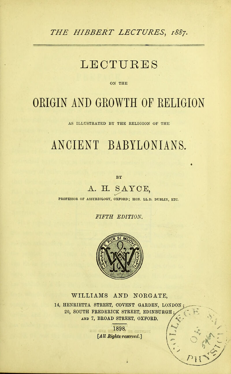 LECTURES ON THE ORIGIN AND GROWTH OF RELIGION AS ILLUSTRATED BY THE RELIGION OF THE ANCIENT BABYLONIANS. * Br A. H. S ATCE, PROFESSOR OP ASSrRIOLOGY, OXFORD; HON. LL.D. DUBLIN, ETC. FIFTH EDITION.