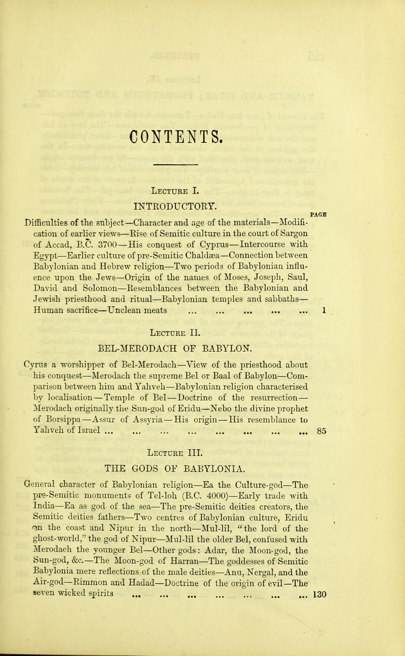 CONTENTS. Lecture I. INTRODUCTOEY. PAGE Difficulties of the subject—Character and age of the materials—Modifi- cation of earlier views—Rise of Semitic culture in the court of Sargon of Accad, B.C. 3700—His conquest of Cyprus—Intercourse with Egypt—Earlier culture of pre-Semitic Chaldsea—Connection between Babylonian and Hebrew religion—Two periods of Babyloniau influ- ence upon the Jews—Origin of the names of Moses, Joseph, Saul, David and Solomon—Resemblances between the Babylonian and Jewish priesthood and ritual—Babylonian temples and sabbaths— Human sacrifice—Unclean meats 1 Lecture II. BEL-MERODACH OF BABYLON. Cyrus a worshipper of Bel-Merodach—View of the priesthood about his conquest—Merodach the supreme Bel or Baal of Babylon—Com- parison between him and Yahveh—Babylonian religion characterised by localisation—Temple of Bel—Doctrine of the resurrection— Merodach originally the Sun-god of Eridu—Nebo the divine prophet of Borsippa—Assur of Assyria—His origin—His resemblance to Yahveh of Israel 85 Lecture III. THE GODS OF BABYLONIA. General character of Babylonian religion—Ea the Culture-god—The pre-Semitic monuments of Tel-loh (B.C. 4000)—Early trade with India—Ea as god of the sea—The pre-Semitic deities creators, the Semitic deities fathers—Two centres of Babylonian culture, Eridu ^n the coast and Nipur in the north—Mul-lil, the lord of the ghost-world, the god of Nipur—Mul-lil the older Bel, confused with Merodach the younger Bel—Other gods: Adar, the Moon-god, the Sun-god, &c.—The Moon-god of Harran—The goddesses of Semitic Babylonia mere reflections of the male deities—Ann, Nergal, and the Air-god—Rimmon and Hadad—Doctrine of the origin of evil—The seven wicked spirits 130