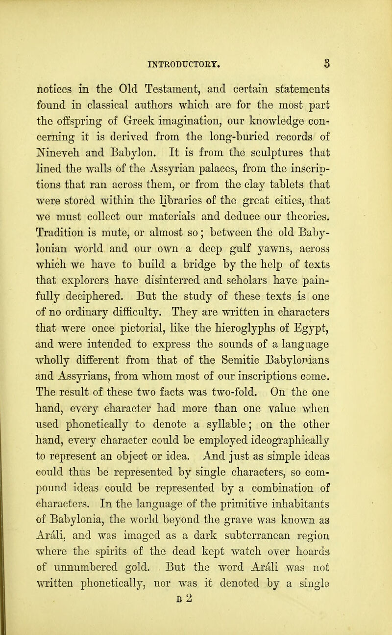 notices in the Old Testament, and certain statements found in classical authors which are for the most part the offspring of Greek imagination, our knowledge con- cerning it is derived from the long-buried records of Nineveh and Babylon. It is from the sculptures that lined the walls of the Assyrian palaces, from the inscrip- tions that ran across them, or from the clay tablets that were stored within the libraries of the great cities, that we must collect our materials and deduce our theories. Tradition is mute, or almost so; between the old l^ahj- lonian world and our own a deep gulf yawns, across which we have to build a bridge by the help of texts that explorers have disinterred and scholars have pain- fully deciphered. But the study of these texts is one of no ordinary difficulty. They are written in characters that were once pictorial, like the hieroglyphs of Egypt, and were intended to express the sounds of a language wholly different from that of the Semitic Babylomans and Assyrians, from whom most of our inscriptions come. The result of these two facts was two-fold. On the one hand, every character had more than one value when used phonetically to denote a syllable; on the other hand, every character could be employed ideographically to represent an object or idea. And just as simple ideas could thus be represented by single characters, so com- pound ideas could be represented by a combination of characters. In the language of the primitive inhabitants of Babylonia, the world beyond the grave was known as Arali, and was imaged as a dark subterranean region where the spirits of the dead kept watch over hoards of unnumbered gold. But the word Ardli was not written phonetically, nor was it denoted by a single b2