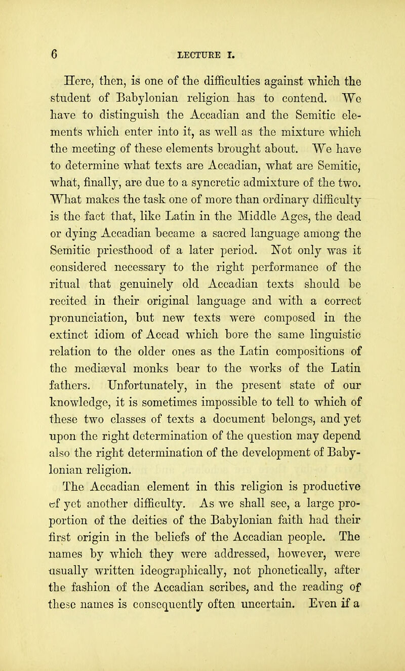 Here, then, is one of the difficulties against wliicli the student of Babylonian religion has to contend. We have to distinguish the Accadian and the Semitic ele- ments which enter into it, as well as the mixture which the meeting of these elements brought about. We have to determine what texts are Accadian, what are Semitic, what, finally, are due to a syncretic admixture of the two. What makes the task one of more than ordinary difficulty is the fact that, like Latin in the Middle Ages, the dead or dying Accadian became a sacred language among the Semitic priesthood of a later period. !N'ot only was it considered necessary to the right performance of the ritual that genuinely old Accadian texts should be recited in their original language and with a correct pronunciation, but new texts were composed in the extinct idiom of Accad which bore the same linguistic relation to the older ones as the Latin compositions of the mediaeval monks bear to the works of the Latin fathers. Unfortunately, in the present state of our knowledge, it is sometimes impossible to tell to which of these two classes of texts a document belongs, and yet upon the right determination of the question may depend also the right determination of the development of Baby- lonian religion. The Accadian element in this religion is productive c;f yet another difficulty. As we shall see, a large pro- portion of the deities of the Babylonian faith had their first origin in the beliefs of the Accadian people. The names by which they were addressed, however, were usually written ideographically, not phonetically, after the fashion of the Accadian scribes, and the reading of these names is consequently often uncertain. Even if a