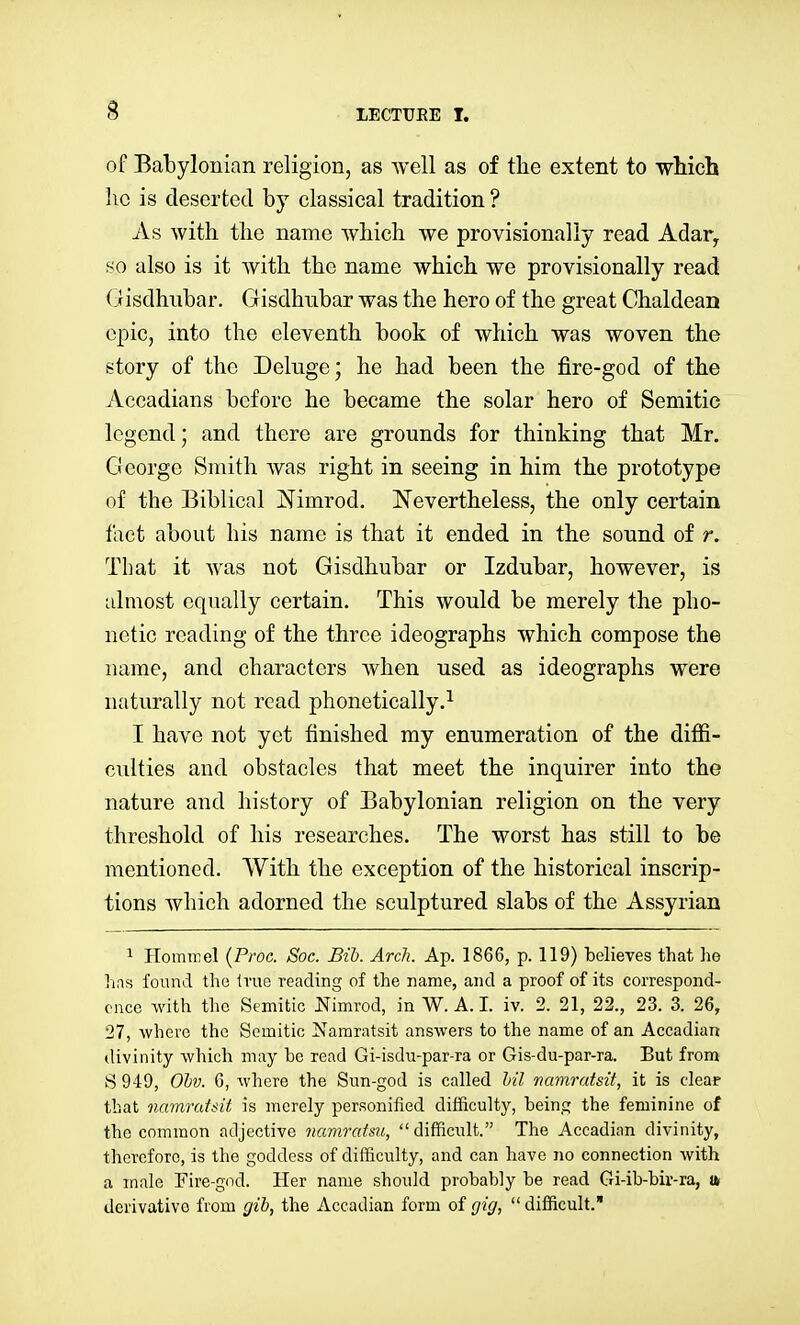 of Babylonian religion, as well as of the extent to wMch ho is deserted by classical tradition ? As with the name which we provisionally read Adar^ so also is it with the name which we provisionally read (iisdhubar. Gisdhnbar was the hero of the great Chaldean epic, into the eleventh book of which was woven the story of the Delnge; he had been the fire-god of the Accadians before he became the solar hero of Semitic legend; and there are grounds for thinking that Mr. George Smith was right in seeing in him the prototype of the Biblical jN^imrod. Nevertheless, the only certain fact about his name is that it ended in the sound of r. That it was not Gisdhubar or Izdubar, however, is almost equally certain. This would be merely the pho- netic reading of the three ideographs which compose the name, and characters when used as ideographs were naturally not read phonetically.^ I have not yet finished my enumeration of the difii- culties and obstacles that meet the inquirer into the nature and history of Babylonian religion on the very threshold of his researches. The worst has still to be mentioned. With the exception of the historical inscrip- tions which adorned the sculptured slabs of the Assyrian 1 Hommel (Proa. Soc. Bib. Arch. Ap. 1866, p. 119) believes that he hns found the Irue reading of the name, and a proof of its correspond- ence with the Semitic Nimrod, in W.A.I, iv. 2. 21, 22., 23. 3. 26, 27, where the Semitic Namratsit answers to the name of an Accadian divinity wliich may be read Gi-isdu-par-ra or Gis-du-par-ra. But from 8 949, Ohv. 6, where the Sun-god is called Inl namratsit, it is clear that namratsit is merely personified difficulty, being the feminine of the common adjective namratm, difficiilt. The Accadian divinity, therefore, is the goddess of difficulty, and can have no connection with a male Fire-god. Her name should probably be read Gi-ib-bir-ra, u derivative from gih, the Accadian form of gig,  difficult.