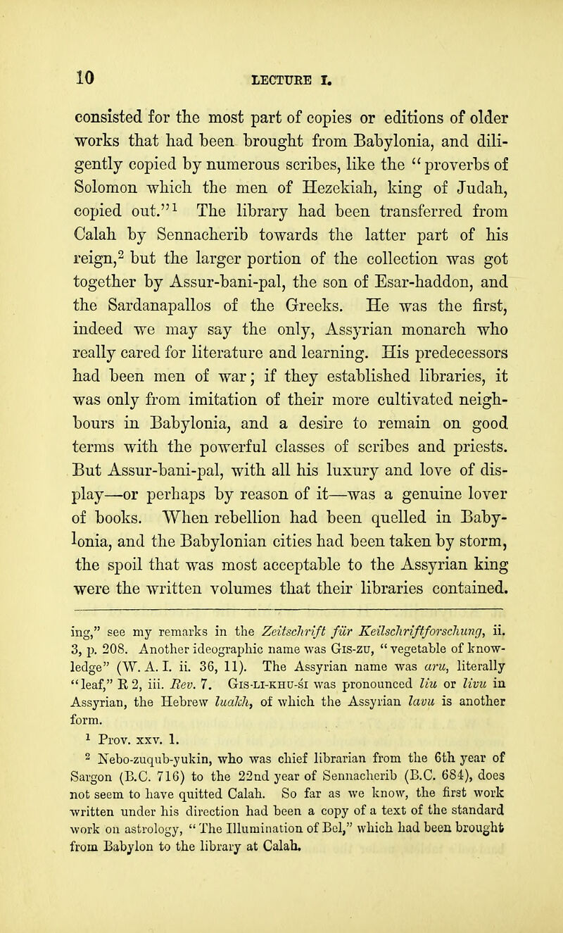 consisted for the most part of copies or editions of older works that had been brought from Babylonia, and dili- gently copied by numerous scribes, like the proverbs of Solomon which the men of Hezekiah, king of Judah, copied out.^ The library had been transferred from Calah by Sennacherib towards the latter part of his reign,2 but the larger portion of the collection was got together by Assur-bani-pal, the son of Esar-haddon, and the Sardanapallos of the Greeks. He was the first, indeed we may say the only, Assj'rian monarch who really cared for literature and learning. His predecessors had been men of war; if they established libraries, it was only from imitation of their more cultivated neigh- bours in Babylonia, and a desire to remain on good terms with the powerful classes of scribes and priests. But Assur-bani-pal, with all his luxury and love of dis- play—or perhaps by reason of it—was a genuine lover of books. When rebellion had been quelled in Baby- lonia, and the Babylonian cities had been taken by storm, the spoil that was most acceptable to the Assyrian king were the written volumes that their libraries contained. ing, see my remarks in the Zeitschrift fiir Keilscliriftforschung, ii. 3, ]). 208. Another ideographic name was Gis-zu,  vegetable of know- ledge (W.A.I, ii. 36, 11). The Assyrian name was aru, literally leaf, E2, iii. Rev. 7. Gis-li-khu-si was pronounced liu or livu in Assyrian, the Hebrew laalch, of which the Assyrian lavu is another form. ^ Prov. XXV. 1. 2 Nebo-zuqub-yukin, who was chief librarian from the 6tli year of Sargon (B.C. 716) to the 22nd year of Sennacherib (B.C. 684), does not seem to have quitted Calah. So far as we know, the first work written under his direction had been a copy of a text of the standard work on astrology,  The Illumination of Bel, which had been brought from Babylon to the library at Calah.