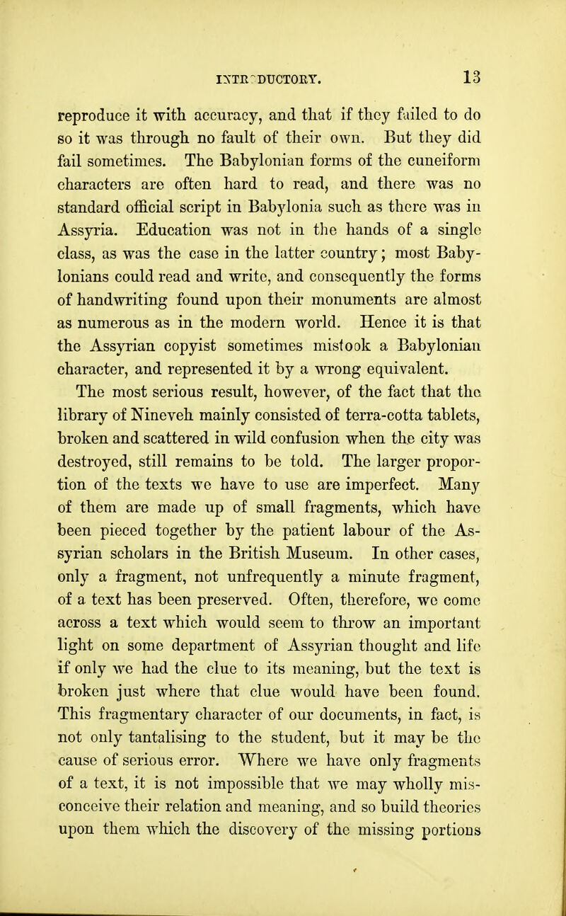 reproduce it witli accuracy, and that if they failed to do so it was through no fault of their own. But they did fail sometimes. The Babylonian forms of the cuneiform characters are often hard to read, and there was no standard official script in Babylonia such as there was in Assyria. Education was not in the hands of a single class, as was the case in the latter country; most Baby- lonians could read and write, and consequently the forms of handwriting found upon their monuments are almost as numerous as in the modern world. Hence it is that the Assyrian copyist sometimes mistook a Babylonian character, and represented it by a wrong equivalent. The most serious result, however, of the fact that the library of Nineveh mainly consisted of terra-cotta tablets, broken and scattered in wild confusion when the city was destroyed, still remains to be told. The larger propor- tion of the texts wo have to use are imperfect. Many of them are made up of small fragments, which have been pieced together by the patient labour of the As- syrian scholars in the British Museum. In other cases, only a fragment, not unfrequently a minute fragment, of a text has been preserved. Often, therefore, we come across a text which would seem to throw an important light on some department of Assyrian thought and life if only we had the clue to its meaning, but the text is broken just where that clue would have been found. This fragmentary character of our documents, in fact, is not only tantalising to the student, but it may be the cause of serious error. Where we have only fragments of a text, it is not impossible that we may wholly mis- conceive their relation and meaning, and so build theories upon them which the discovery of the missing portions