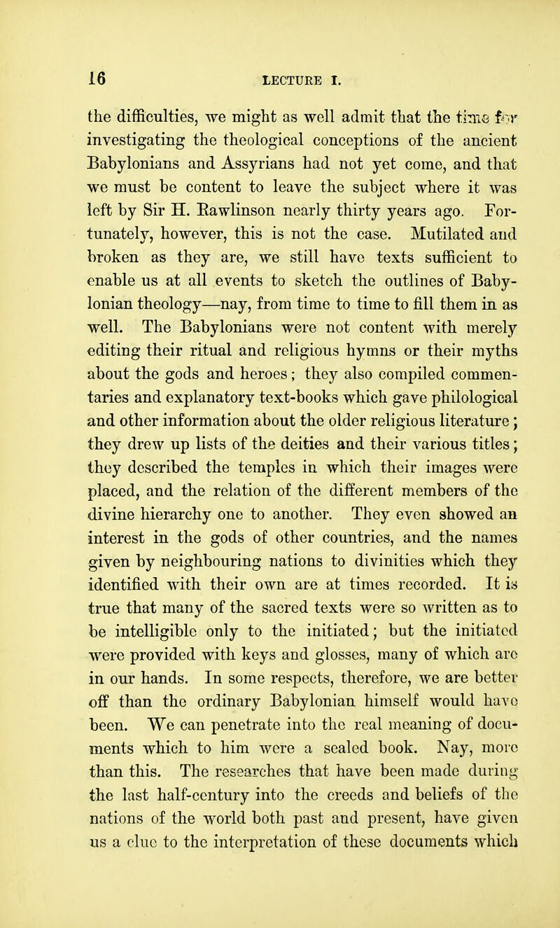 the difficulties, we might as well admit that the tiniG f^:)' investigating the theological conceptions of the ancient Babylonians and Assyrians had not yet come, and that we must be content to leave the subject where it was left by Sir H. Eawlinson nearly thirty years ago. For- tunately, however, this is not the case. Mutilated and broken as they are, we still have texts sufficient to enable us at all events to sketch the outlines of Baby- lonian theology—nay, from time to time to fill them in as well. The Babylonians were not content with merely editing their ritual and religious hymns or their myths about the gods and heroes; they also compiled commen- taries and explanatory text-books which gave philological and other information about the older religious literature; they drew up lists of the deities and their various titles; they described the temples in which their images were placed, and the relation of the different members of the divine hierarchy one to another. They even showed an interest in the gods of other countries, and the names given by neighbouring nations to divinities which they identified with their own are at times recorded. It is true that many of the sacred texts were so Avritten as to be intelligible only to the initiated; but the initiated were provided with keys and glosses, many of which arc in our hands. In some respects, therefore, we are better off than the ordinary Babylonian himself would have been. We can penetrate into the real meaning of docu- ments which to him were a sealed book. Nay, more than this. The researches that have been made during the last half-century into the creeds and beliefs of the nations of the world both past and present, have given us a clue to the interpretation of these documents which