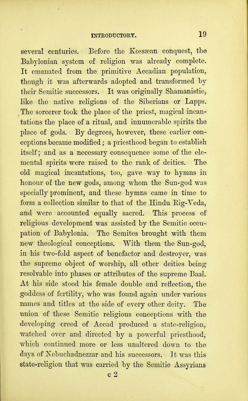 several centuries. Before tlie Kossoean conquest, the Babylonian system of religion was already complete. It emanated from the primitive Accadian population, though it Was afterwards adopted and transformed by their Semitic successors. It was originally Shamanistic, like the native religions of the Siberians or Lapps. The sorcerer took the place of the priest, magical incan- tations the place of a ritual, and innumerable spirits the place of gods. By degrees, however, these earlier con- ceptions became modified; a priesthood began to establish itself; and as a necessary consequence some of the ele- mental spirits were raised to the rank of deities. The old magical incantations, too, gave way to hymns in honour of the new gods, among whom the Sun-god was specially prominent, and these hymns came in time to form a collection similar to that of the Hindu Eig-Veda, and were accounted equally sacred. This process of religious development was assisted by the Semitic occu- pation of Babylonia. The Semites brought with them new theological conceptions. With them the Sun-god, in his two-fold aspect of benefactor and destroyer, was the supreme object of worship, all other deities being resolvable into phases or attributes of the supreme Baal. At his side stood his female double and reflection, the goddess of fertility, who was found again under various names and titles at the side of every other deity. The union of these Semitic religious conceptions with the developing creed of Accad produced a state-religion, watched over and directed by a powerful priesthood, which continued more or less unaltered down to the days of Nebuchadnezzar and his successors. It was this state-religion that was carried by the Semitic Assyrians c 2