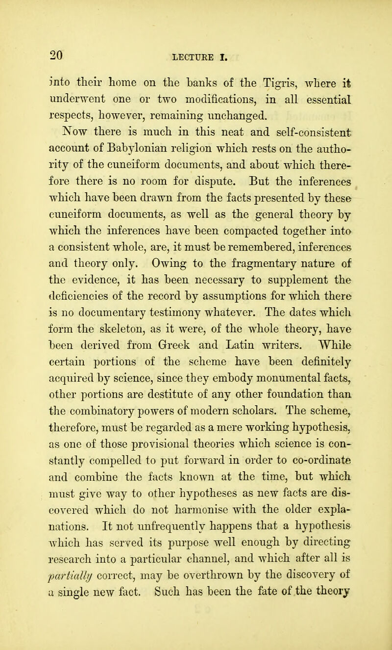 into tlieir home on the hanks of the Tigris, Avhere it underwent one or two modifications, in all essential respects, however, remaining unchanged. Now there is much in this neat and self-consistent account of Bahylonian religion which rests on the autho- rity of the cuneiform documents, and ahout which there- fore there is no room for dispute. But the inferences which have been drawn from the facts presented by these cuneiform documents, as well as the general theory by which the inferences have been compacted together into a consistent whole, are, it must be remembered, inferences and theory only. Owing to the fragmentary nature of the evidence, it has been necessary to supplement the deficiencies of the record by assumptions for which there is no documentary testimony whatever. The dates which form the skeleton, as it were, of the whole theory, have been derived from Greek and Latin writers. While certain portions of the scheme have been definitely acquired by science, since they embody monumental facts, other portions are destitute of any other foundation than the combinatory powers of modern scholars. The scheme, therefore, must be regarded as a mere working hypothesis, as one of those provisional theories which science is con- stantly compelled to put forward in order to co-ordinate and combine the facts known at the time, but which must give way to other hypotheses as new facts are dis- covered which do not harmonise with the older expla- nations. It not unfrequently happens that a hypothesis Avhich has served its purpose well enough by directing research into a particular channel, and which after all is ■pariiaUij correct, may be overthrown by the discovery of u single new fact. Such has been the fate of the theory