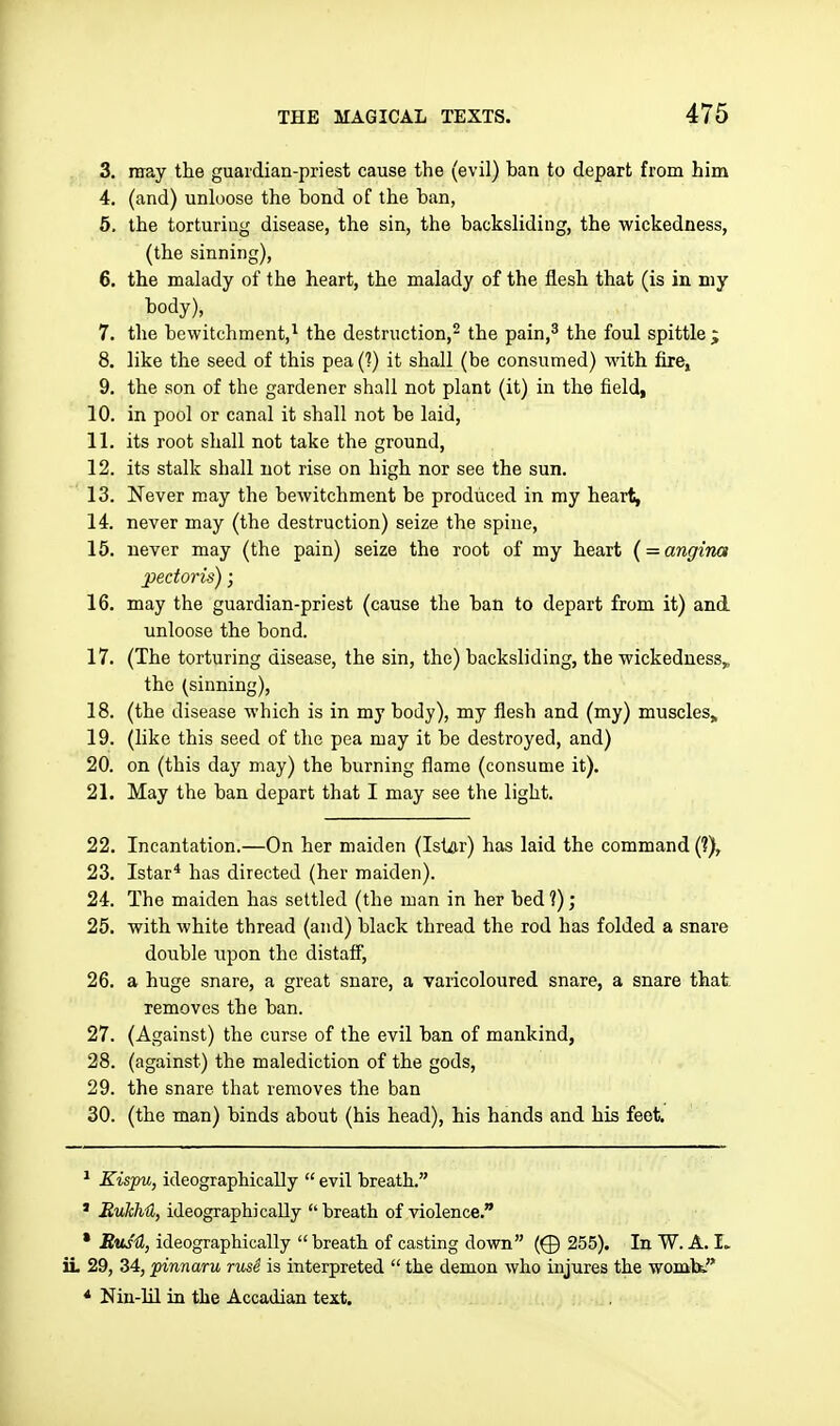 3. may the guardian-priest cause the (evil) ban to depart from him 4. (and) unloose the bond of the ban, 5. the torturing disease, the sin, the backsliding, the wickedness, (the sinning), 6. the malady of the heart, the malady of the flesh that (is in my body), 7. the bewitchment,^ the destruction,- the pain,^ the foul spittle j 8. like the seed of this pea (1) it shall (be consumed) with fire, 9. the son of the gardener shall not plant (it) in the field, 10. in pool or canal it shall not be laid, 11. its root shall not take the ground, 12. its stalk shall not rise on high nor see the sun. 13. Never may the bewitchment be produced in my heart, 14. never may (the destruction) seize the spine, 15. never may (the pain) seize the root of my heart { = angina pectoris); 16. may the guardian-priest (cause the ban to depart from it) and unloose the bond. 17. (The torturing disease, the sin, the) backsliding, the wickedness,, the (sinning), 18. (the disease which is in my body), my flesh and (my) muscles,, 19. (like this seed of tlie pea may it be destroyed, and) 20. on (this day may) the burning flame (consume it). 21. May the ban depart that I may see the light. 22. Incantation.—On her maiden (Ist^r) has laid the command (?), 23. Istar* has directed (her maiden). 24. The maiden has settled (the man in her bed 1); 25. with white thread (and) black thread the rod has folded a snare double upon the distaff, 26. a huge snare, a great snare, a varicoloured snare, a snare that removes the ban. 27. (Against) the curse of the evil ban of mankind, 28. (against) the malediction of the gods, 29. the snare that removes the ban 30. (the man) binds about (his head), his hands and his feet. * Kispu, ideographically  evil breath. ' BuJchU, ideographically breath of violence. * BusU, ideographically breath of casting down (^ 255). In W. A. I. ii 29, 34, pinnaru rusi is interpreted  the demon who injures the wombt * Nin-lil in the Accadian text.