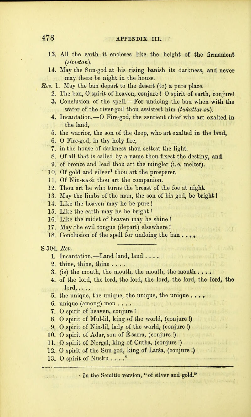 13. All the earth it encloses like the height of the firmament {simetan). 14. May the Sun-god at his rising banish its darkness, and never may there be night in the house. Rev. 1. May the ban depart to the desert (to) a pure place. 2. The ban, 0 spirit of heaven, conjure ! 0 spirit of earth, conjure! 3. Conclusion of the spell.—For undoing the ban when with the water of the river-god thou assistest him {tulcattar-su). 4. Incantation.—O Fire-god, the sentient chief who art exalted in the land, 5. the warrior, the son of the deep, who art exalted in the land, €. O Fire-god, in thy holy fire, T. in the house of darkness thou settest the light. 8. Of all that is called by a name thou fixest the destiny, and 9. of bronze and lead thou art the mingler (i. e. melter). 10. Of gold and silver^ thou art the prosperer. 11. Of Nin-KA-si thou art the companion. 12. Thou art he who turns the breast of the foe at night. 13. May the limbs of the man, the son of his god, be bright I 14. Like the heaven may he be pure ! 15. Like the earth may he be bright! 16. Like the midst of heaven may he shine ! 17. May the evil tongue (depart) elsewhere ! 18. Conclusion of the spell for undoing the ban . .. • E 504. Jtev. 1. Incantation.—Land land, land .... 2. thine, thine, thine .... 3. (is) the mouth, the mouth, the mouth, the mouth .... 4. of the lord, the lord, the lord, the lord, the lord, the lord, the lord,.... 5. the unique, the unique, the unique, the unique .... 6. unique (among) men .... 7. 0 spirit of heaven, conjure ! 8. 0 spirit of Mul-lil, king of the world, (conjure !) 9. O spirit of Nin-lil, lady of the world, (conjure !) 10. O spirit of Adar, son of E-sarra, (conjure !) 11. 0 spirit of Nergal, king of Cutha, (conjure !) 12. 0 spirit cf the Sun-god, king of Larsa, (conjure !) 13. 0 spirit of j!Tusku  - In the Semitic version,  of silver and gold.