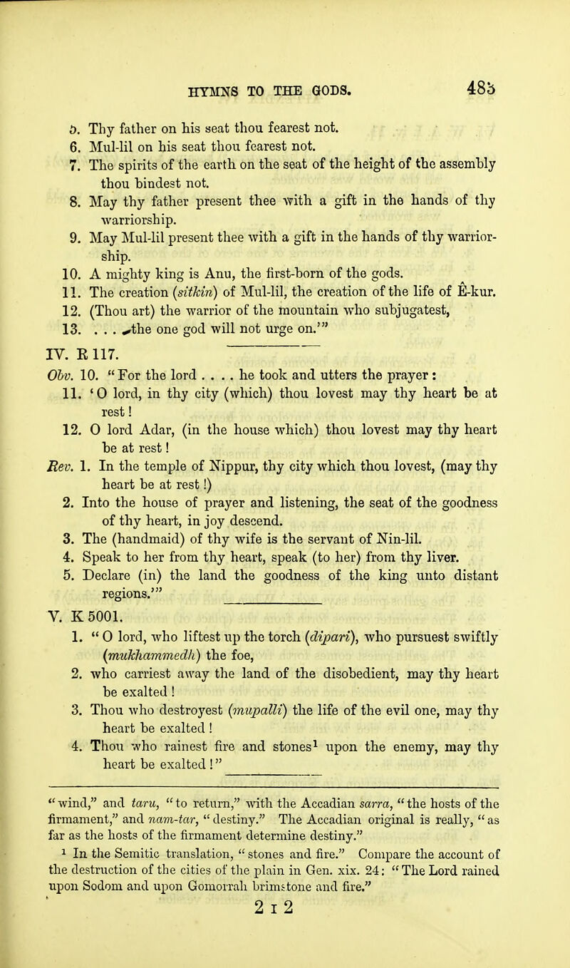 48b i). Thy father on his seat thou fearest not. 6. Mul-lil on his seat thou fearest not. 7. The spirits of the earth on tlie seat of the height of the assemhly thou bindest not. 8. May thy father present thee with a gift in the hands of thy warriorship. 9. May Mul-lil present thee with a gift in the hands of thy warrior- ship. 10. A mighty king is Anu, the first-born of the gods. 11. The creation (sitkin) of Mul-lil, the creation of the life of ^l-kur. 12. (Thou art) the warrior of the mountain who subjugatest, 13. ... .^the one god will not urge on.' IV. E 117. Obv. 10. For the lord .... he took and utters the prayer: 11. '0 lord, in thy city (which) thou lovest may thy heart be at rest! 12. 0 lord Adar, (in the house which) thou lovest may thy heart be at rest! Eev. 1. In the temple of Nippur, thy city which thou lovest, (may thy heart be at rest!) 2. Into the house of prayer and listening, the seat of the goodness of thy heart, in joy descend. 3. The (handmaid) of thy wife is the servant of Nin-lil. 4. Speak to her from thy heart, speak (to her) from thy liver. 5. Declare (in) the land the goodness of the king unto distant regions.' V. K5001. 1.  0 lord, who liftest up the torch (dipari), who pursuest swiftly (mukhammedh) the foe, 2. who carriest away the land of the disobedient, may thy heart be exalted ! 3. Thou who destroyest {mupalli) the life of the evil one, may thy heart be exalted ! 4. Thou who rain est fire and stones^ upon the enemy, may thy heart be exalted !  wind, and taru,  to return, -with the Accadian sarra,  the hosts of the firmament, and nam-tar,  destiny. The Accadian original is really,  as far as the hosts of the firmament determine destiny. 1 In the Semitic translation,  stones and fire. Compare the account of the destruction of the cities of tlie plain in Gen. xix. 24:  The Lord rained upon Sodom and upon Gomorrah brimstone and fire.