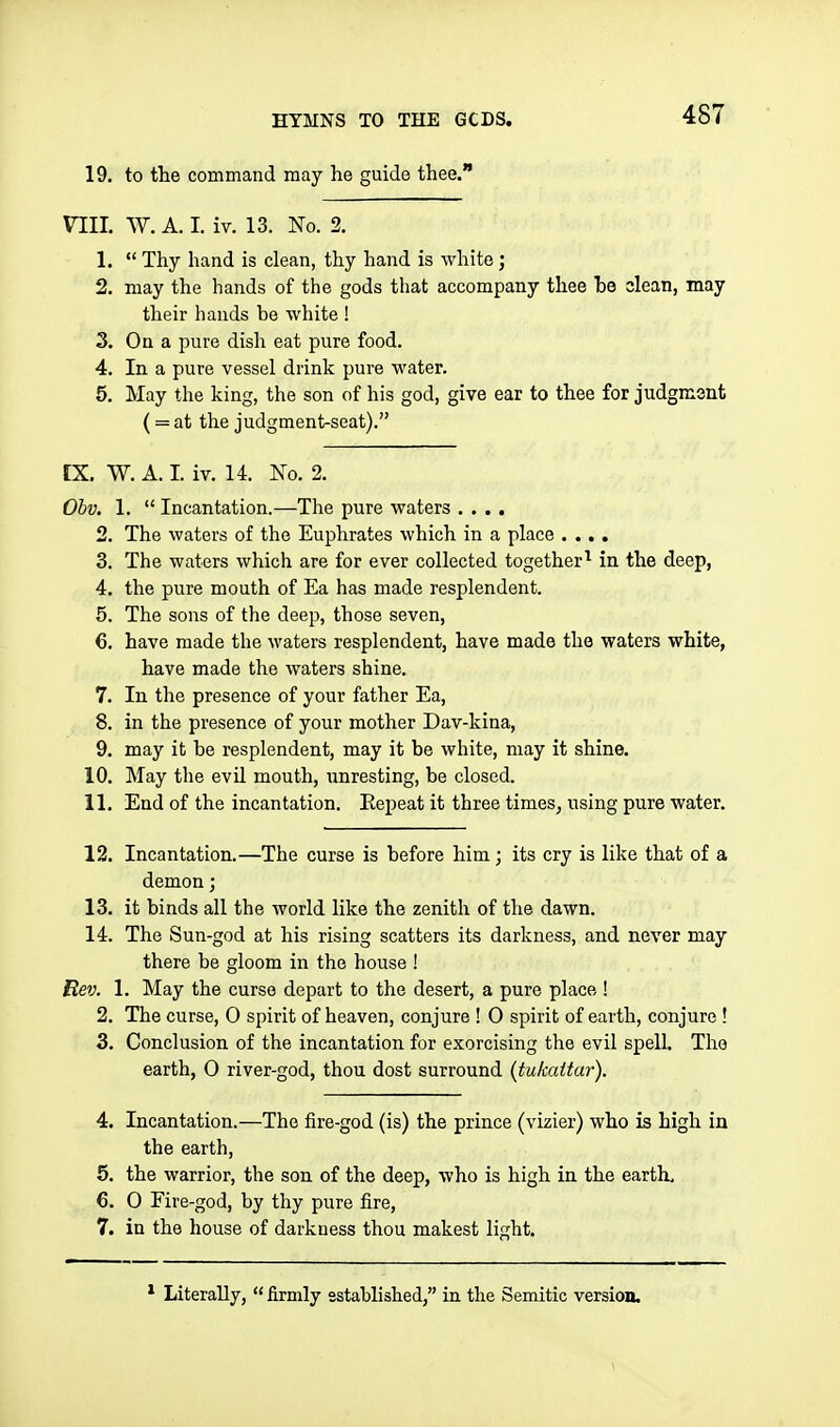 19. to the command may he guide thee. nil. W. A. I. iv. 13. No. 2. 1.  Thy hand is clean, thy hand is white; 2. may the hands of the gods that accompany thee he clean, may their hands be white ! 3. On a pure dish eat pure food. 4. In a pure vessel drink pure water. 5. May the king, the son of his god, give ear to thee for judgment ( = at the judgment-seat). tX. W. A. I. iv. 14. No, 2. Ohv. 1.  Incantation.—The pure waters .... 2. The waters of the Euphrates which in a place .... 3. The waters which are for ever collected together^ in the deep, 4. the pure mouth of Ea has made resplendent. 5. The sons of the deep, those seven, 6. have made the waters resplendent, have made the waters white, have made the Avaters shine. 7. In the presence of your father Ea, 8. in the presence of your mother Dav-kina, 9. may it be resplendent, may it be white, may it shine. 10. May the evil mouth, unresting, be closed. 11. End of the incantation. Repeat it three times, using pure water. 12. Incantation.—The curse is before him; its cry is like that of a demon; 13. it binds all the world like the zenith of the dawn. 14. The Sun-god at his rising scatters its darkness, and never may there be gloom in the house ! Rev. 1. May the curse depart to the desert, a pure place ! 2. The curse, 0 spirit of heaven, conjure ! 0 spirit of earth, conjure ! 3. Conclusion of the incantation for exorcising the evil spell. The earth, 0 river-god, thou dost surround (tukattar). 4. Incantation.—The fire-god (is) the prince (vizier) who is high in the earth, 5. the warrior, the son of the deep, who is high in the earth, 6. 0 Fire-god, by thy pure fire, 7. in the house of darkness thou makest light. Literally,  firmly sstahlished, in the Semitic version.