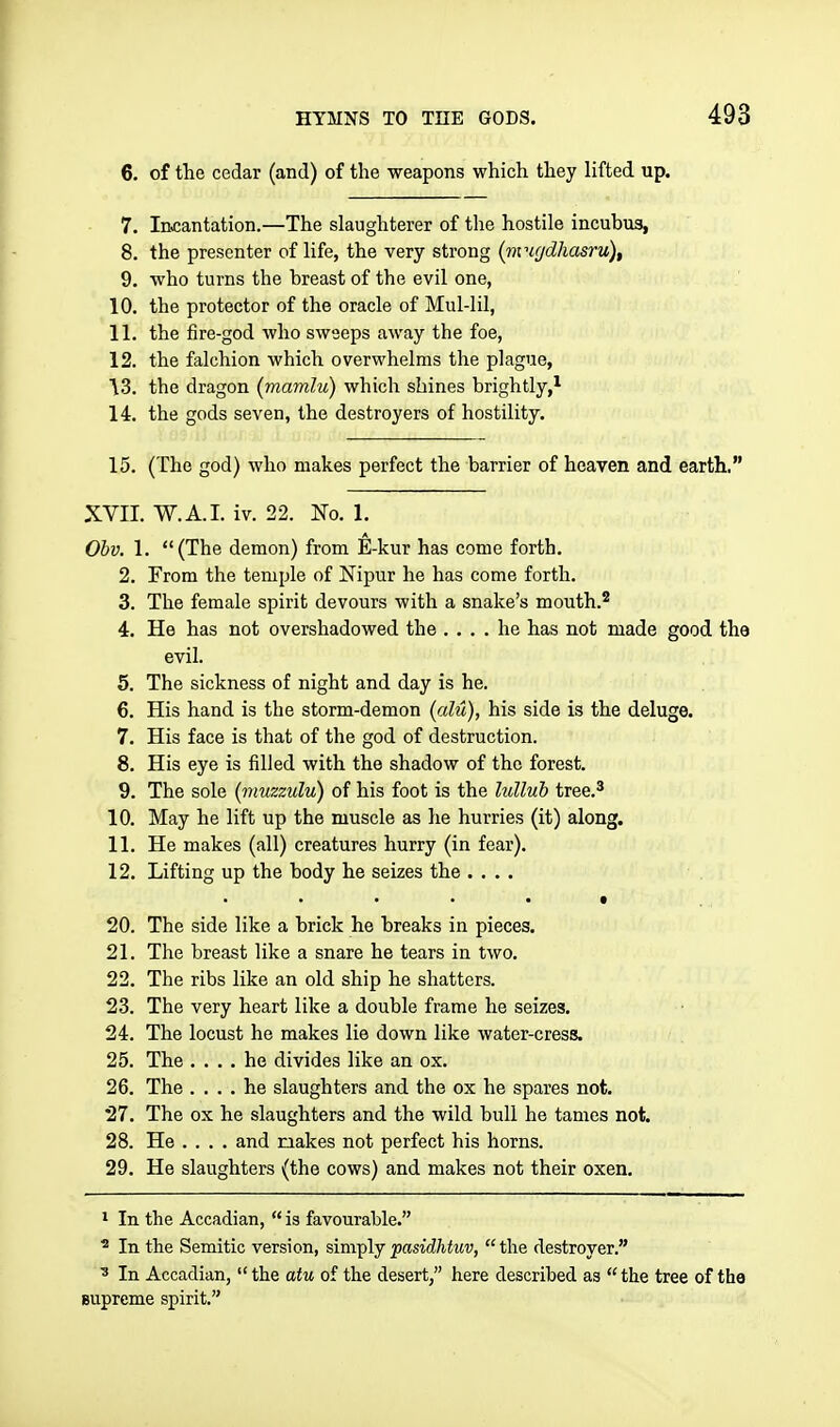 6. of the cedar (and) of the weapons which they lifted up. 7. Incantation.—The slaughterer of the hostile incubus, 8. the presenter of life, the very strong (nvic/dhasru), 9. who turns the breast of the evil one, 10. the protector of the oracle of Mul-lil, 11. the fire-god who swseps away the foe, 12. the falchion which overwhelms the plague, ^3. the dragon (mamlu) which shines brightly,^ 14. the gods seven, the destroyers of hostility. 15. (The god) who makes perfect the barrier of heaven and earth, XVII. W.A.I. iv. 22. No. 1. Obv. 1. (The demon) from E-kur has come forth. 2. From the temple of Nipur he has come forth. 3. The female spirit devours with a snake's mouth.* 4. He has not overshadowed the .... he has not made good the evil. 5. The sickness of night and day is he. 6. His hand is the storm-demon (alu), his side is the deluge. 7. His face is that of the god of destruction. 8. His eye is filled with the shadow of the forest. 9. The sole [muzzulu) of his foot is the lullub tree.^ 10. May he lift up the muscle as he hurries (it) along. 11. He makes (all) creatures hurry (in fear). 12. Lifting up the body he seizes the .... . . . t 20. The side like a brick he breaks in pieces. 21. The breast like a snare he tears in two. 22. The ribs like an old ship he shatters. 23. The very heart like a double frame he seizes. 24. The locust he makes lie down like water-cress. 25. The .... he divides like an ox. 26. The .... he slaughters and the ox he spares not. 27. The ox he slaughters and the wild bull he tames not. 28. He ... . and makes not perfect his horns. 29. He slaughters (the cows) and makes not their oxen. 1 In the Accadian,  is favourable. ^ In the Semitic version, simply pasidhtuv,  the destroyer. ^ In Accadian, the atu of the desert, here described as the tree of tho Bupreme spirit.