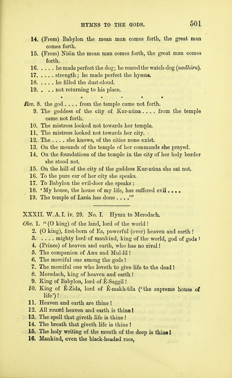 14. (From) Babylon the mean man comes forth, the great man comes forth. 15. (From) Nisin the mean man comes forth, the great man comes forth. 16 he made perfect the dog; he reared the watch-dog (iiadhiru). 17 strength; ho made perfect the hyaena. 18 he filled the dust-cloud. 19. . . . not returning to his place. • • • * • • Rev. 8. the god .... from the temple came not forth. 9. The goddess of the city of Kur-nuna.... from the temple came not forth. 10. The mistress looked not towards her temple. 11. The mistress looked not towards her city, s 12. The .... she knows, of the cities none exist. 13. On the mounds of the temple of her commands she prayed. 14. On the foundations of the temple in the city of her holy border she stood not. 15. On the hill of the city of the goddess Kur-niina she sat not. 16. To the pure ear of her city she speaks. 17. To Babylon the evil-doer she speaks : 18. ' My house, the house of my life, has suffered evil.... 19. The temple of Larsa has done . . . .' XXXII. W.A.I. iv. 29. No. I. Hymn to Merodach. 06?;. 1.  (0 king) of the land, lord of the world ! 2. (0 king), first-born of Ea, powerful (over) heaven and earth ! 3 mighty lord of mankind, king of the world, god of gods ! 4. (Prince) of heaven and earth, who has no rival! 5. The companion of Anu and Mul-Iil! 6. The merciful one among the gods ! 7. The merciful one who loveth to give life to the dead! Merodach, king of heaven and earth ! 9. King of Babylon, lord of E-Saggil! 10. King of E-Zida, lord of E-makh-tila ('the supreme house of life')! 11. Heaven and earth are thine ! 12. AH round heaven and earth is thine 1 13. The spell that giveth life is thine ! 14. The breath that giveth life is thine ! 15. The holy writing of the mouth of the deep is thine I 16. Mankind, even the black-headed race,