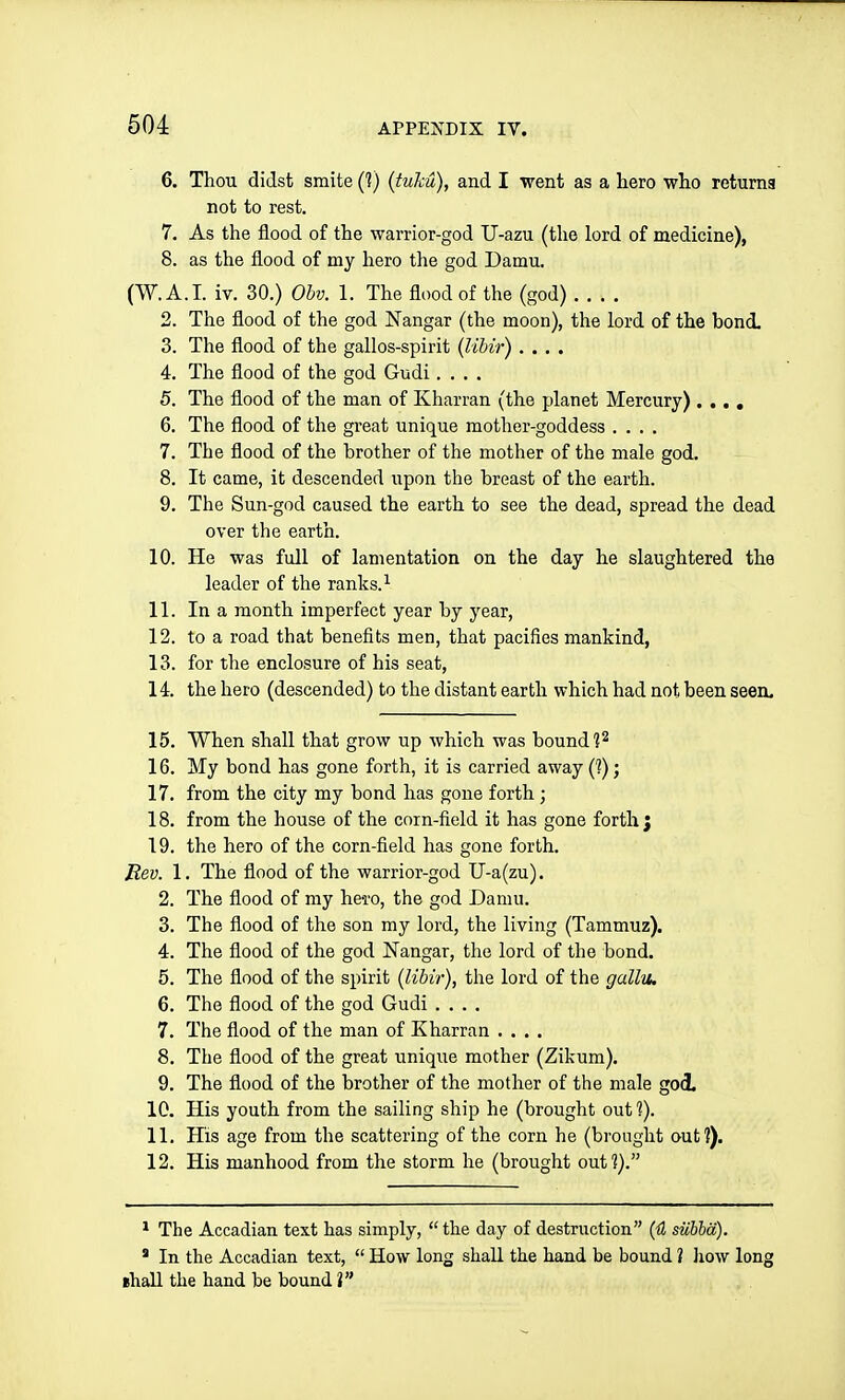 6. Thou didst smite (?) (tuM), and I went as a hero who returna not to rest. 7. As the flood of the warrior-god U-azu (the lord of medicine), 8. as the flood of my hero the god Damn. (W.A.I, iv. 30.) Obv. 1. The flood of the (god) 2. The flood of the god Nangar (the moon), the lord of the bond, 3. The flood of the gallos-spirit (Ubir) .... 4. The flood of the god Gudi .... 5. The flood of the man of Kharran (the planet Mercury) .... 6. The flood of the great unique mother-goddess .... 7. The flood of the brother of the mother of the male god. 8. It came, it descended upon the breast of the earth. 9. The Sun-god caused the earth to see the dead, spread the dead over the earth. 10. He was full of lamentation on the day he slaughtered the leader of the ranks. ^ 11. In a month imperfect year by year, 12. to a road that benefits men, that pacifies mankind, 13. for the enclosure of his seat, 14. the hero (descended) to the distant earth which had not been seen. 15. When shall that grow up which was bound ]2 16. My bond has gone forth, it is carried away (1); 17. from the city my bond has gone forth; 18. from the house of the corn-field it has gone forth } 19. the hero of the corn-field has gone forth. Rev. 1. The flood of the warrior-god U-a(zu). 2. The flood of my he-ro, the god Damn. 3. The flood of the son my lord, the living (Tammuz). 4. The flood of the god Nangar, the lord of the bond. 5. The flood of the spirit (Ubir), the lord of the gallu. 6. The flood of the god Gudi 7. The flood of the man of Kharran .... 8. The flood of the great unique mother (Zikum). 9. The flood of the brother of the mother of the male god. 10. His youth from the sailing ship he (brought out 1). 11. His age from the scattering of the corn he (brought out?). 12. His manhood from the storm he (brought out ?). * The Accadian text has simply,  the day of destruction (H siibba). * In the Accadian text,  How long shall the hand be bound ? Jiow long ehall the hand be bound V