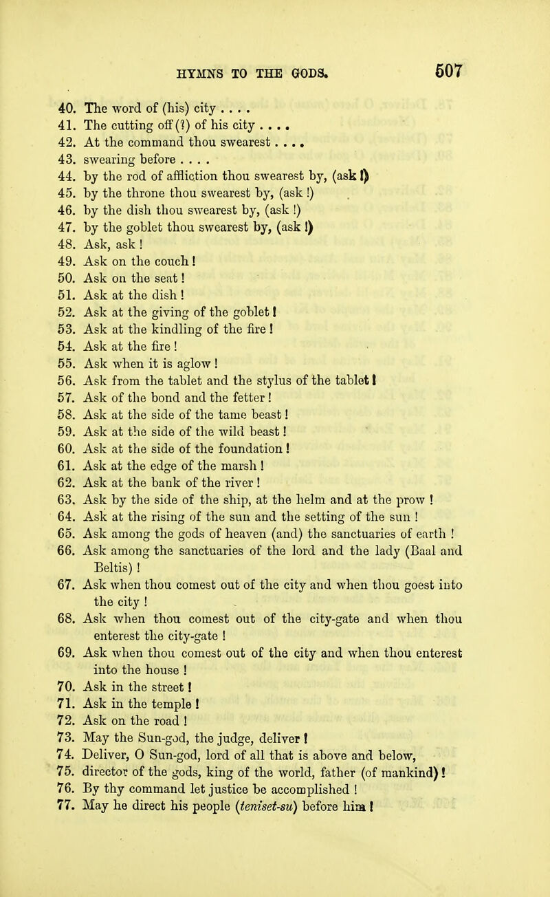 607 40. The word of (his) city .... 41. The cutting off (^) of his city .... 42. At the command thou swearest .... 43. swearing before .... 44. by the rod of affliction thou swearest by, (ask I) 45. by the throne thou swearest by, (ask !) 46. by the dish thou swearest by, (ask !) 47. by the goblet thou swearest by, (ask I) 48. Ask, ask! 49. Ask on the couch ! 50. Ask on the seat! 51. Ask at the dish ! 52. Ask at the giving of the goblet I 53. Ask at the kindling of the fire ! 54. Ask at the fire ! 55. Ask when it is aglow ! 56. Ask from the tablet and the stylus of the tablet I 67. Ask of the bond and the fetter! 58. Ask at the side of the tame beast! 59. Ask at the side of the wild beast! 60. Ask at the side of the foundation ! 61. Ask at the edge of the marsh ! 62. Ask at the bank of the river ! 63. Ask by the side of the ship, at the helm and at the prow ! 64. Ask at the rising of the sun and the setting of the sun ! 65. Ask among the gods of heaven (and) the sanctuaries of earth ! 66. Ask among the sanctuaries of the lord and the lady (Baal and Beltis) ! 67. Ask when thou comest out of the city and when thou goest into the city ! 68. Ask when thou comest out of the city-gate aud when thou enterest the city-gate ! 69. Ask when thou comest out of the city and when thou enterest into the house ! 70. Ask in the street! 71. Ask in the temple ! 72. Ask on the road ! 73. May the Sun-god, the judge, deliver ! 74. Deliver, 0 Sun-god, lord of all that is above and below, 75. director of the gods, king of the world, father (of mankind)! 76. By thy command let justice be accomplished !