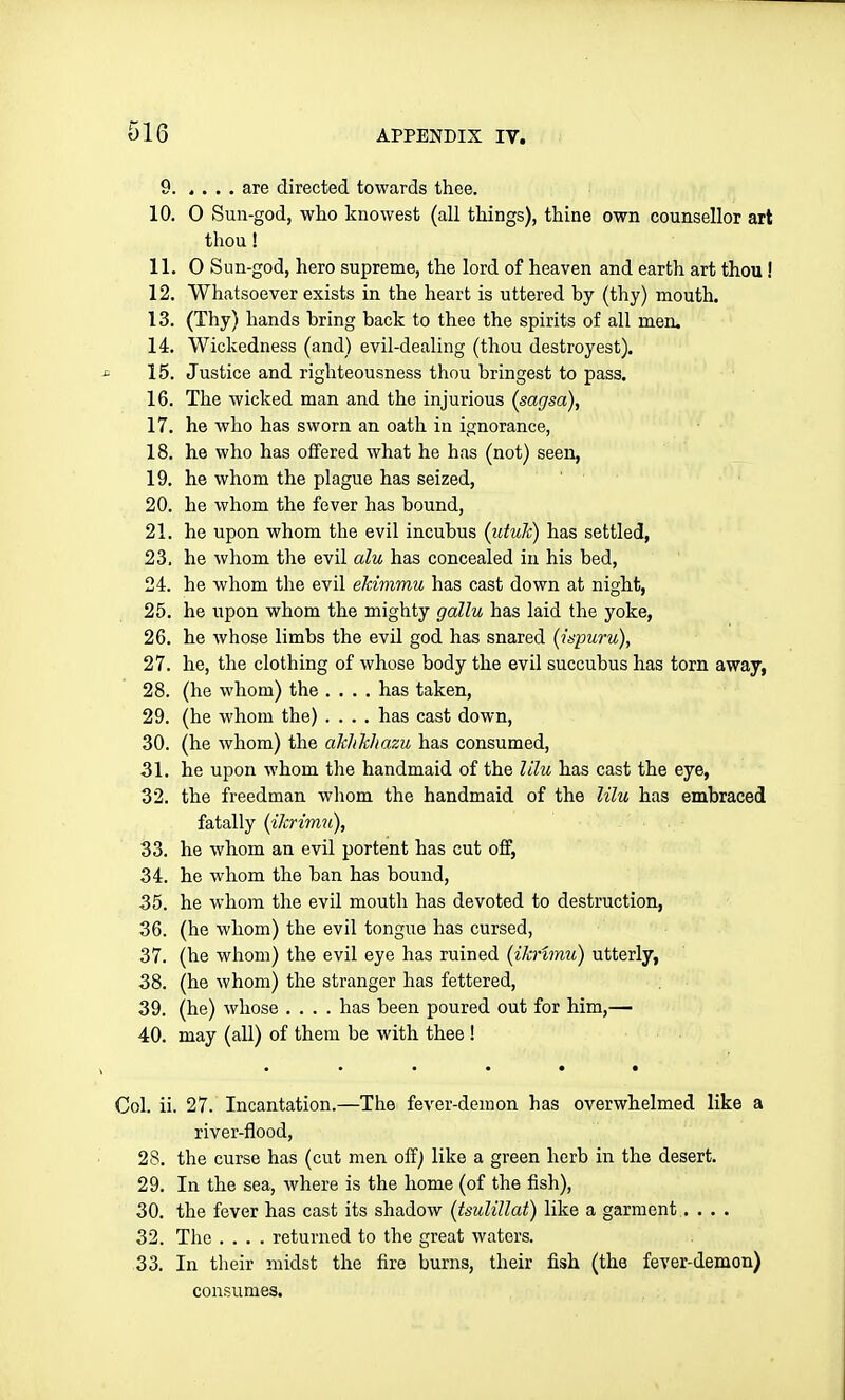 9 are directed towards thee. 10. 0 Sun-god, who knowest (all things), thine own counsellor art thou! 11. 0 Sun-god, hero supreme, the lord of heaven and earth art thou ! 12. Whatsoever exists in the heart is uttered by (thy) mouth. 13. (Thy) hands bring back to thee the spirits of all men. 14. Wickedness (and) evil-dealing (thou destroyest). 15. Justice and righteousness thou bringest to pass. 16. The wicked man and the injurious (sagsa), 17. he who has sworn an oath in ignorance, 18. he who has offered what he has (not) seen, 19. he whom the plague has seized, 20. he whom the fever has bound, 21. he upon whom the evil incubus (utuJc) has settled, 23. he whom the evil alu has concealed in his bed, 24. he whom the evil eldmmu has cast down at night, 25. he upon whom the mighty gallu has laid the yoke, 26. he whose limbs the evil god has snared (inpuru), 27. he, the clothing of whose body the evil succubus has torn away, 28. (he whom) the .... has taken, 29. (he whom the) .... has cast down, 30. (he whom) the ak/ikliazu has consumed, 31. he upon whom the handmaid of the Ulu has cast the eye, 32. the freedman whom the handmaid of the lihi has embraced fatally (iJcrim^i), 33. he whom an evil portent has cut off, 34. he whom the ban has bound, 35. he whom the evil mouth has devoted to destruction, 36. (he whom) the evil tongue has cursed, 37. (he whom) the evil eye has ruined (iknmu) utterly, 38. (he whom) the stranger has fettered, 39. (he) whose .... has been poured out for him,— 40. may (all) of them be with thee ! • ••••• Col. ii. 27. Incantation.—The fever-demon has overwhelmed like a river-flood, 28. the curse has (cut men off) like a green herb in the desert. 29. In the sea, where is the home (of the fish), 30. the fever has cast its shadow (tsuliUat) like a garment. . . . 32. The .... returned to the great waters. 33. In their midst the fire burns, their fish (the fever-demon) consumes.