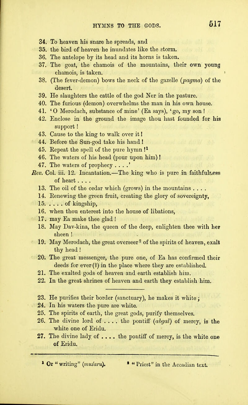 617 34. To heaven his snare he spreads, and 35. the bird of heaven he inundates like the storm. 36. The antelope by its bead and its horns is taken. 37. The goat, the chamois of the mountains, their own young chamois, is taken. 38. (The fever-demon) bows the neck of the gazelle {pagma) of the desert, 39. He slaughters the cattle of the god Ner in the pasture. 40. The furious (demon) overwhelms the man in his own house. 41. '0 Merodach, substance of mine' (Ea says), 'go, my son ! 42. Enclose in the ground the image thou hast founded for his support! 43. Cause to the king to walk over it! 44. Before the Sun-god take his hand ! 45. Eepeat the spell of the pure hymn !^ 46. The waters of his head (pour upon him)! 47. The waters of prophecy . . . .' Rev. Col. iii. 12. Incantation.—The king who is pure in faithfulness of heart .... 13. The oil of the cedar which (grows) in the mountains .... 14. Renewing the green fruit, creating the glory of sovereignty, 15 of kingship, 16, when thou enterest into the house of libations, 'li 17. may Ea make thee glad ! 18, May Dav-kina, the queen of the deep, enlighten thee with her sheen ! ' 19. May Merodach, the great overseer 2 of the spirits of heaven, exalt thy head! 20, The great messenger, the pure one, of Ea has confirmed their deeds for everC?) in the place where they are established. 21, The exalted gods of heaven and earth establish him. 22, In the great shrines of heaven and earth they establish him. 23. He purifies their border (sanctuary), he makes it white; 24. In his waters the pure are white. 25. The spirits of earth, the great gods, purify tliemselves. 26. The divine lord of ... , the pontiff (ahgal) of mercy, is the white one of Eridu. 27. The divine lady of ... . the pontiff of mercy, is the white one of Eridu, * Or  writing {mus'aru). '  Priest in the Accadian text.