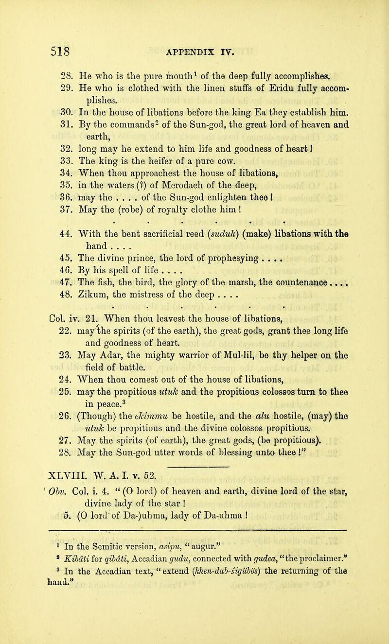 28. He who is the pure mouth^ of the deep fully accomplishes. 29. He who is clothed with the linen stuffs of Eridu fully accom- plishes. 30. In the house of libations before the king Ea they establish him. 31. By the commands of the Sun-god, the great lord of heaven and earth, 32. long may he extend to him life and goodness of heart I 33. The king is the heifer of a pure cow. 34. When thou approachest the house of libations, 35. in the waters (?) of Merodach of the deep, 36. may the .... of the Sun-god enlighten thee ! 37. May the (robe) of royalty clothe him ! 44. With the bent sacrificial reed (sudulc) (make) libations with the hand .... 45. The divine prince, the lord of prophesying .... 46. By his spell of life .... 47. The fish, the bird, the glory of the marsh, the countenance.... 48. Zikum, the mistress of the deep .... Col. iv. 21. When thou leavest the house of libations, 22. may the spirits (of the earth), the great gods, grant thee long life and goodness of heart. 23. May Adar, the mighty warrior of Mul-lil, be thy helper on the field of battle. 24. When thou comest out of the house of libations, 25. may the propitious utuk and the propitious colossos turn to thee in peace.^ 26. (Though) the eJcimmu be hostile, and the alu hostile, (may) the utuk be propitious and the divine colossos propitious. 27. May the spirits (of earth), the great gods, (be propitious). 28. May the Sun-god utter words of blessing unto thee! XLVIII. W. A. 1. V. 52. ' Ohv. Col. i. 4.  (0 lord) of heaven and earth, divine lord of the star, divine lady of the star ! 5. (0 lord of Da-)uhnia, lady of Da-uhma ! 1 In the Semitic version, asi}^,  augur. * Kihdti for qibdti, Accadian gudu, connected with gvdea, the proclaiiner. ^ In the Accadian text,  extend (khen-dah-sigiibos) the returning of the