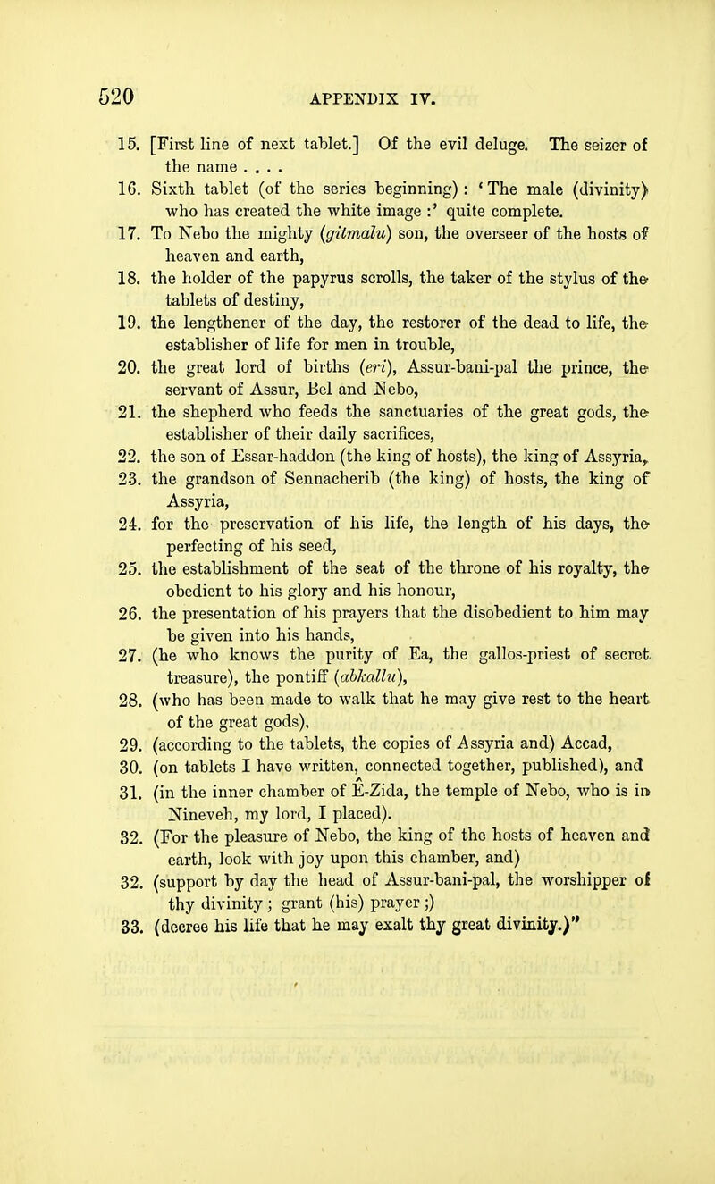 15. [First line of next tablet.] Of the evil deluge. The seizer of the name .... 16. Sixth tablet (of the series beginning): 'The male (divinity) who lias created the white image :' quite complete. 17. To Nebo the mighty (gitmalu) son, the overseer of the hosts of heaven and earth, 18. the holder of the papyrus scrolls, the taker of the stylus of the tablets of destiny, 19. the lengthener of the day, the restorer of the dead to life, ther establisher of life for men in trouble, 20. the great lord of births (eri), Assur-bani-pal the prince, the' servant of Assur, Bel and Nebo, 21. the shepherd who feeds the sanctuaries of the great gods, the' establisher of their daily sacrifices, 22. the son of Essar-haddou (the king of hosts), the king of Assyria, 23. the grandson of Sennacherib (the king) of hosts, the king of Assyria, 24. for the preservation of his life, the length of his days, the' perfecting of his seed, 25. the establishment of the seat of the throne of his royalty, the obedient to his glory and his honour, 26. the presentation of his prayers that the disobedient to him may be given into his hands, 27. (he who knows the purity of Ea, the gallos-priest of secret. treasure), the pontiff [ahkallu), 28. (who has been made to walk that he may give rest to the heart of the great gods), 29. (according to the tablets, the copies of Assyria and) Accad, 30. (on tablets I have written, connected together, published), and 31. (in the inner chamber of E-Zida, the temple of Nebo, who is in Nineveh, my lord, I placed). 32. (For the pleasure of Nebo, the king of the hosts of heaven and earth, look with joy upon this chamber, and) 32. (support by day the head of Assur-bani-pal, the worshipper ci thy divinity ; grant (his) prayer;) 33. (decree his life that he may exalt thy great divinity.)