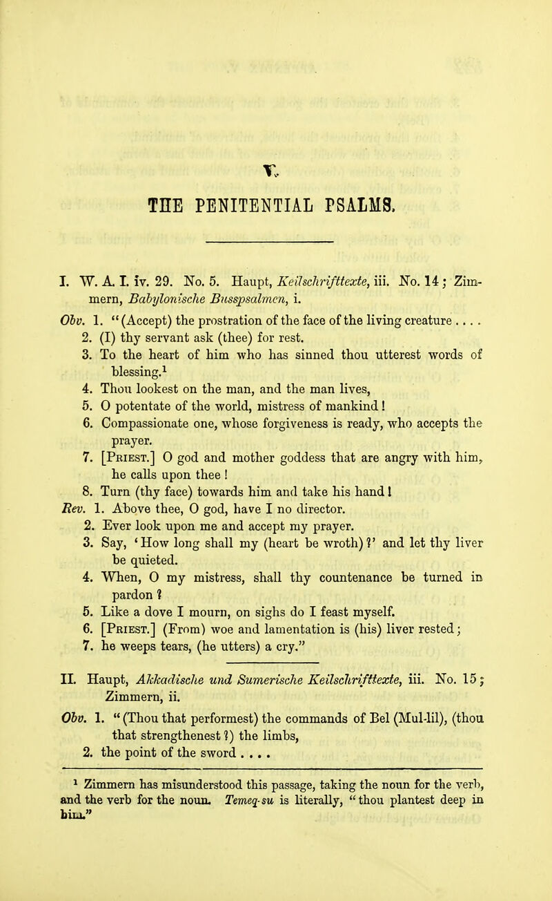 THE PENITENTIAL PSALMS. I. W. A. I. IV. 29. No, 5. Haupt, Keihclirifttexte, iii. No. 14; Zim- mern, Babylonische Busspsalmcn, i. Olv. 1.  (Accept) the prostration of the face of the living creature .... 2. (I) thy servant ask (thee) for rest. 3. To the heart of him who has sinned thou utterest words of blessing.^ 4. Thou lookest on the man, and the man lives, 5. 0 potentate of the world, mistress of mankind ! 6. Compassionate one, whose forgiveness is ready, who accepts the prayer. 7. [Priest.] O god and mother goddess that are angry with him, he calls upon thee ! 8. Turn (thy face) towards him and take his hand 1 Bev. 1. Above thee, 0 god, have I no director. 2. Ever look upon me and accept my prayer. 3. Say, 'How long shall my (heart be wroth)?' and let thy liver be quieted. 4. When, 0 my mistress, shall thy countenance be turned in pardon ? 5. Like a dove I mourn, on sighs do I feast myself. 6. [Priest.] (From) woe and lamentation is (his) liver rested; 7. he weeps tears, (he utters) a cry. II. Haupt, Akkadische und Sumerische Keilsclirifttexte, iii. No. 15; Zimmern, ii. Ohv. 1.  (Thou that performest) the commands of Bel (Mul-lil), (thou that strengthenest ?) the limbs, 2. the point of the sword .... ^ Zimmern has misunderstood this passage, taking the noun for the verb, and the verb for the noun. Temeg-su is literally, thou plantest deep in bin.