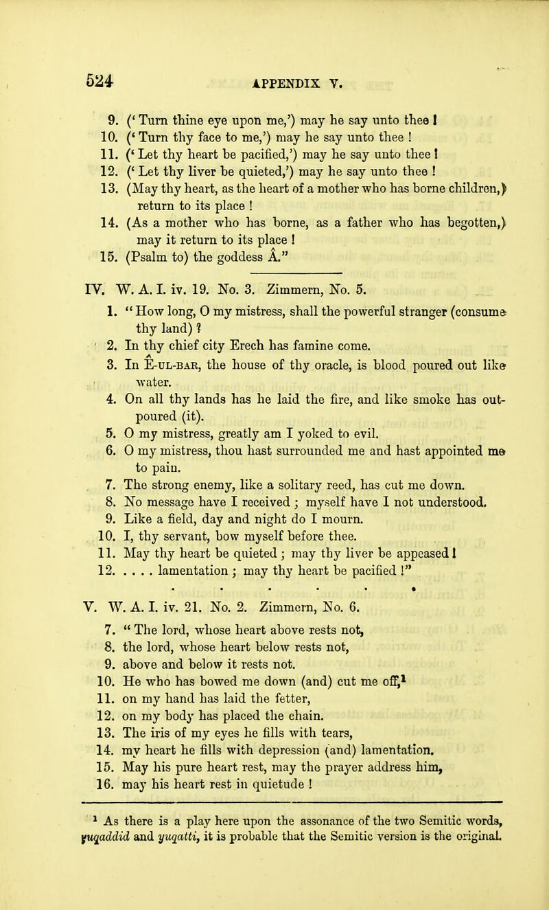 9. (' Turn tliine eye upon me,') may he say unto tliee 1 10. (' Turn thy face to me,') may he say unto thee ! 11. (' Let thy heart be pacified,') may he say unto thee ! 12. (' Let thy liver be quieted,') may he say unto thee ! 13. (May thy heart, as the heart of a mother who has borne children,) return to its place ! 14. (As a mother who has borne, as a father who has begotten,) may it return to its place ! 15. (Psalm to) the goddess A. rV. W. A. L iv. 19. No. 3. Zimmern, lso. 5. 1.  How long, 0 my mistress, shall the powerful stranger (consume: thy land) ? ' 2. Li thy chief city Erech has famine come. 3. In E-UL-BAB, the house of thy oracle, is blood poured out like water. 4. On all thy lands has he laid the fire, and like smoke has out- poured (it). 5. 0 my mistress, greatly am I yoked to evil. 6. 0 my mistress, thou hast surrounded me and hast appointed ma to pain. 7. The strong enemy, like a solitary reed, has cut me down. 8. No message have I received ; myself have I not understood. 9. Like a field, day and night do I mourn. 10. I, thy servant, bow myself before thee. 11. May thy heart be quieted ; may thy liver be appeased 1 12 lamentation ; may thy heart be pacified ! V. W. A. L iv. 21. No. 2. Zimmern, No. 6. 7.  The lord, whose heart above rests not, 8. the lord, whose heart below rests not, 9. above and below it rests not. 10. He who has bowed me down (and) cut me off,* 11. on my hand has laid the fetter, 12. on my bod}' has placed the chain. 13. The iris of my eyes he fills with tears, 14. my heart he fills with depression (and) lamentation. 15. May his pure heart rest, may the prayer address him, 16. may his heart rest in quietude ! ' ^ As there is a play here upon the assonance of the two Semitic words, Yuqaddid and yuqatti, it is probable that the Semitic version is the originaL