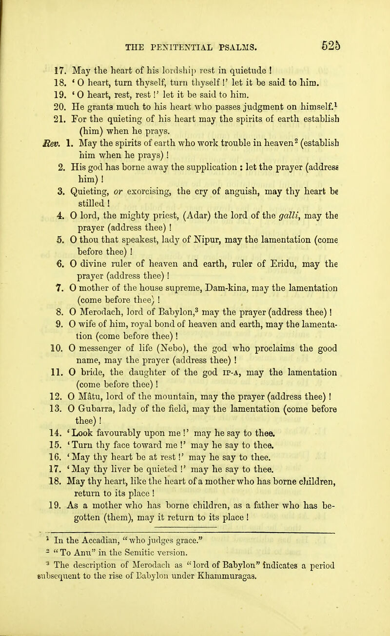 17. May the heart of his lordship rest in quietude ! 18. '0 heart, turn thyself, turn thyself !' let it be said to him. 19. '0 heart, rest, rest!' let it be said to him. 20. He grants much to his heart who passes judgment on himself.^ 21. For the quieting of his heart may the spirits of earth establish (him) when he prays. itev. 1. May the spirits of earth who work trouble in heaven^ (establish him when he prays) ! 2. His god has borne away the supplication : let the prayer (address him) ! 3. Quieting, or exorcising, the cry of anguish, may thy heart be stilled ! 4. 0 lord, the mighty priest, (Adar) the lord of the galli, may the prayer (address thee) ! 5. 0 thou that speakest, lady of Nipur, may the lamentation (come before thee) ! 6. 0 divine ruler of heaven and earth, ruler of Eridu, may the prayer (address thee)! 7. O mother of the house supreme, Dam-kina, may the lamentation (come before thee) ! 8. 0 Merodach, lord of Babylon,^ may the prayer (address thee)! 9. O wife of him, royal bond of heaven and earth, may the lamenta- tion (come before thee)! 10. 0 messenger of life (Nebo), the god who proclaims the good name, may the prayer (address thee) ! 11. 0 bride, the daughter of the god ip-a, may the lamentation (come before thee)! 12. 0 Matu, lord of the mountain, may the prayer (address thee) ! 13. 0 Gubarra, lady of the field, may the lamentation (come before thee) ! 14. 'Look favourably upon me !' may he say to thee. 15. 'Turn thy face toward me !' may he say to thee. 16. 'May thy heart be at rest!' may he say to thee. 17. 'May thy liver be quieted !' may he say to thee. 18. May thy heart, like the heart of a mother who has borne children, return to its place ! 19. As a mother who has borne children, as a father who has be- gotten (them), may it return to its place ! ^ In the Accadian, who judges grace.   To Am\ in the Semitic version. The description of ]\Ierodacli as  lord of Babylon Indicates a period subsequent to the rise of Babylon under Khammuragas.