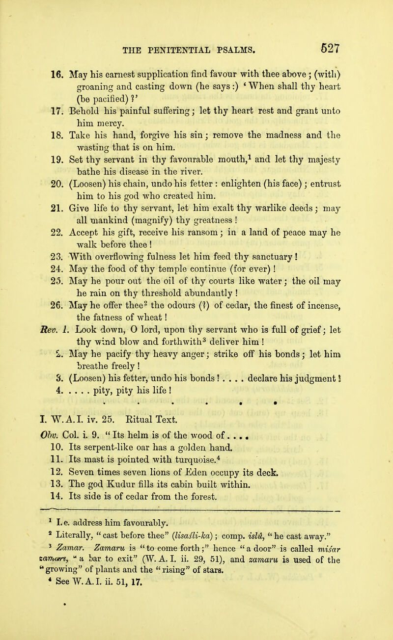 16. May his earnest supplication find favour with thee above; (with) groaning and casting down (he says:) * When shall thy heart (be pacified)?' 17. Behold his painful suffering; let thy heart rest and grant unto him mercy. 18. Take his hand, forgive his sin; remove the madness and the wasting that is on him. 19. Set thy servant in thy favourable mouth,^ and let thy majesty bathe his disease in the river. 20. (Loosen) his chain, undo his fetter : enlighten (his face) ; entrust him to his god who created him. 21. Give life to thy servant, let him exalt thy warlike deeds; may all mankind (magnify) thy greatness ! 22. Accept his gift, receive his ransom; ia a land of peace may he walk before thee! 23. With overflowing fulness let him feed thy sanctuary ! 24. May the food of thy temple continue (for ever)! 25. May he pour out the oil of ihy courts like water; the oil may he rain on thy threshold abundantly ! 26. May he offer thee^ the odours (1) of cedar, the finest of incense, the fatness of wheat! Rev. 1. Look down, 0 lord, upon thy servant who is full of grief; let thy wind blow and forthwith^ deliver him ! £. May he pacify thy heavy anger; strike off his bonds; let him breathe freely ! S. (Loosen) his fetter, undo his bonds ! , . . . declare his judgment I 4 pity, pity his life ! • • • • I. W.A.L iv. 25. Eitual Text. Ohv. Col. i. 9. Its helm is of the wood of..., 10. Its serpent-like oar has a golden hand. 11. Its mast is pointed with turquoise.* 12. Seven times seven lions of Eden occupy its deck. 13. The god Kudur fills its cabin built within. 14. Its side is of cedar from the forest. ^ I. e. address him favourably. * Literally, cast before thee (lisas'li-ka); comp. islll, he cast away. ' Zamar. Zamaru is to come forth; hence a door is called mis'ar eaTTMre, a bar to exit (W. A. I. ii. 29, 51), and zamaru is used of the growing of plants and the rising of stars. * See W.A.I. ii. 51, 17.