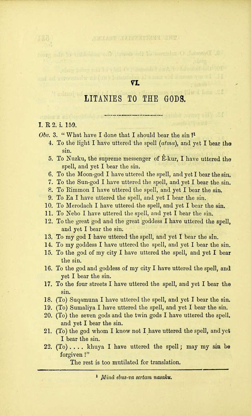 LITANIES TO THE GODS. I. E 2. i. 159. Ohv. 3.  What have I done that I should bear the sin V- 4. To the light I have uttered the spell (atma), and yet I bear the sin. 5. To Nuzku, the supreme messenger of E-kur, I have uttered the spell, and yet I bear the sin. 6. To the Moon-god I have uttered the spell, and yet I bear the sin. 7. To the Sun-god I have uttered the spell, and yet I bear the sin. 8. To Eimmon I have uttered the spell, and yet I bear the sin. 9. To Ea I have uttered the spell, and yet I bear the sin. 10. To Merodach I have uttered the spell, and yet I bear the sin. 11. To Nebo I have uttered the spell, and yet I bear the sin. 12. To the great god and the great goddess I have uttered the spell, and yet I bear the sin. 13. To my god I have uttered the spell, and yet I bear the sin. 14. To my goddess I have uttered the spell, and yet I bear the sin. 15. To the god of my city I have uttered the spell, and yet I bear the sin. 16. To the god and goddess of my city I have uttered the spell, and yet I bear the sin. 17. To the four streets I have uttered the spell, and yet I bear the sin. 18. (To) Suqamuna I have uttered the spell, and yet I bear the sin, 19. (To) Sumaliya I have uttered the spell, and yet I bear the sin. 20. (To) the seven gods and the twin gods I have uttered the .spell, and yet I bear the sin. 21. (To) the god whom I know not I have uttered the spell, and yet I bear the sin. 22. (To).... khuya I have uttered the spell; may my sin be forgiven! The rest is too mutilated for translation. Mind ehus-va sertam nasaku.