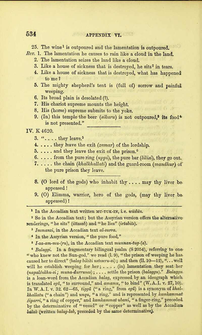 25. The wine^ is outpoured and the lamentation is outpoured. Bev. 1. The lamentation he causes to rain like a cloud in the land. 2. The lamentation seizes the land like a cloud. 3. Like a house of sickness that is destroyed, he sits^ in tears. 4. Like a house of sickness that is destroyed, what has happened to me 1 6. The mighty shepherd's tent is (full of) sorrow and painful weeping. 6. Its broad plain is desolated (?). 7. His chariot supreme mounts the height. 8. His (horse) supreme submits to the yoke. 9. (In) this temple the beer {dlcaru) is not outpoured,' its food* is not presented. IV. K 4620. 3. . . . . they leave.^ 4 they leave the exit (zamar) of the lordship. 5 and they leave the exit of the prison.'' 6 from the pure ring (uppi), the pure bar (lilisi), they go out> 7 the chain [Tchdlkhallati) and the guard-room (mandhur) of the pure prison they leave. 8. (O lord of the gods) who inhabit thy .... may thy liver be- appeased! 9. (0) Elimma, warrior, hero of the gods, (may thy liver bet- appeased) ! * In the Accadian text written mu-tuk-in, i.e. wudiin. 2 So in the Accadian text; but the Assyrian version offers the alternative: renderings,  he sits (ittasab) and  he lies (irtabits). * Immanzi, in the Accadian text al-surra. * In the Assyrian version,  the pure food. * I-za-am-mu-{ru), in the Accadian text munnan-tug-(a). ^ Balaggi. In a fragmentary bilingual psalm (S 2054), referring to on&- who knew not the Sun-god. we read (1. 9), the prison of weeping he has- caused her to direct {balag bikiti XLsteseru-si); and then (11.10—12), ... well vnYi he establish weeping for her; .... (in) lamentation they seat her {napalsnkhu-si; muna-durrunes); .... settle the prison (balaggu). Balaggu^ is a loan-word from the Accadian balag, expressed by an ideograph which is translated egtl, to surround, and amamu, to bind (W.A.I, v. 27,10). In W.A.I. V. 32. 62—65, tiggd (a ring, from eg4) is a synonym oihhaU Ichallatu ( a chain) and unqu,  a ring, and is represented by kamkavimat siparri,  a ring of copper, and kamkammat ubani,  a finger-ring, preceded by the determinative of vessel or copper as weU as by the Accadiaa balab (written balag-lab, preceded by the same determinative).