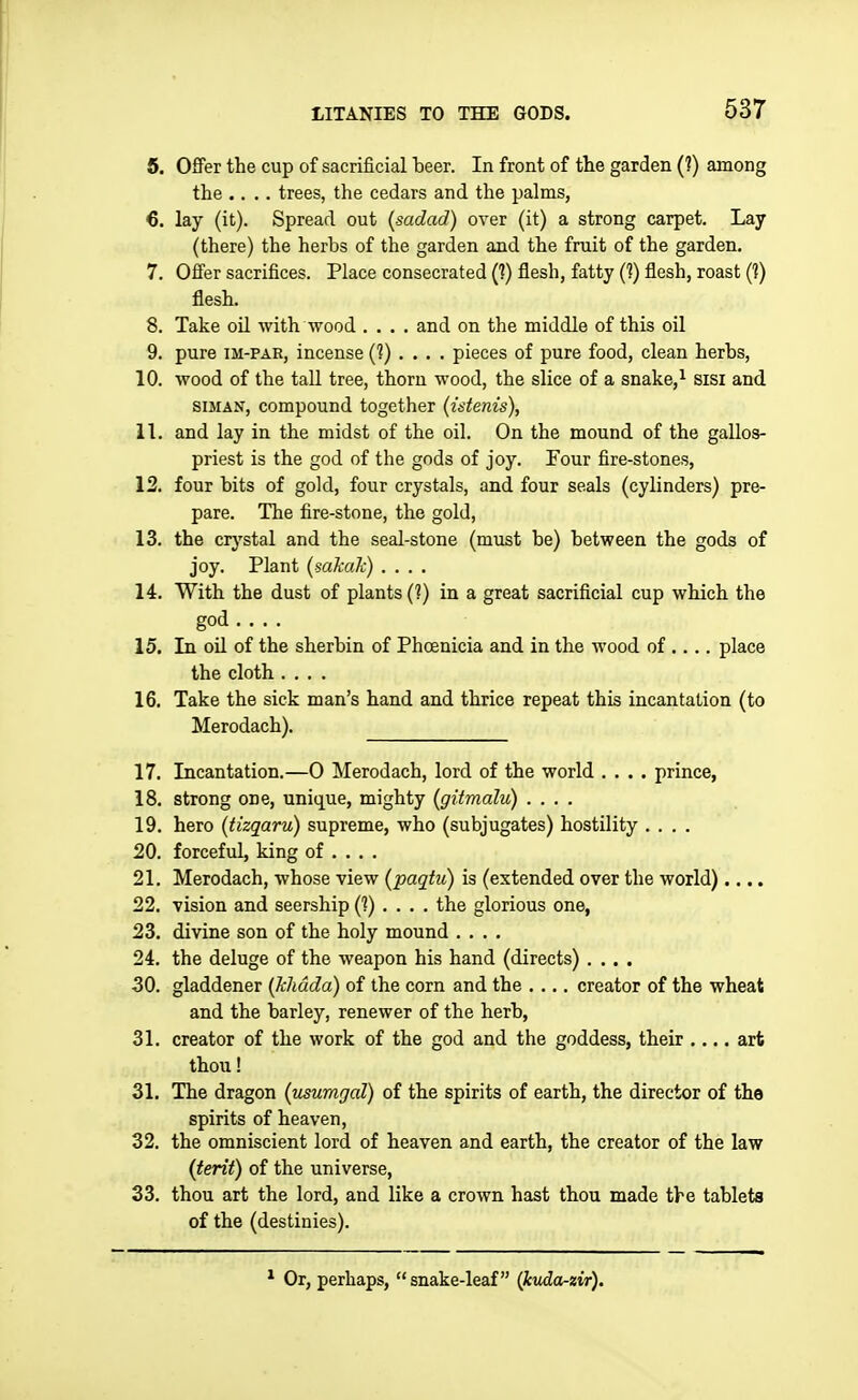 6. Offer the cup of sacrificial teer. In front of the garden (?) among the .... trees, the cedars and the palms, 6. lay (it). Spread out (sadad) over (it) a strong carpet. Lay (there) the herbs of the garden and the fruit of the garden. 7. Offer sacrifices. Place consecrated (?) flesh, fatty (?) flesh, roast (?) flesh. 8. Take oil with wood .... and on the middle of this oil 9. pure IM-PAR, incense (?).... pieces of pure food, clean herbs, 10. wood of the taU tree, thorn wood, the slice of a snake,^ sisi and siMAN, compound together (istenis), 11. and lay in the midst of the oil. On the mound of the gallos- priest is the god of the gods of joy. Four fire-stones, 12. four bits of gold, four crystals, and four seals (cylinders) pre- pare. The fire-stone, the gold, 13. the crystal and the seal-stone (must be) between the gods of joy. Plant (sakak) .... 14. With the dust of plants (?) in a great sacrificial cup which the god 15. In oil of the sherbin of Phoenicia and in the wood of .... place the cloth .... 16. Take the sick man's hand and thrice repeat this incantation (to Merodach). 17. Incantation.—0 Merodach, lord of the world .... prince, 18. strong one, unique, mighty (gitmalu) .... 19. hero (tizqaru) supreme, who (subjugates) hostility , , . . 20. forceful, king of ... . 21. Merodach, whose view (paqtu) is (extended over the world).... 22. vision and seership (?).... the glorious one, 23. divine son of the holy mound .... 24. the deluge of the weapon his hand (directs) .... 30. gladdener (Jchdda) of the corn and the .... creator of the wheat and the barley, renewer of the herb, 31. creator of the work of the god and the goddess, their .,., art thou! 31. The dragon (usumgal) of the spirits of earth, the director of the spirits of heaven, 32. the omniscient lord of heaven and earth, the creator of the law (terii) of the universe, 33. thou art the lord, and like a crown hast thou made the tablets of the (destinies). Or, perhaps,  snake-leaf (kvda-zir).