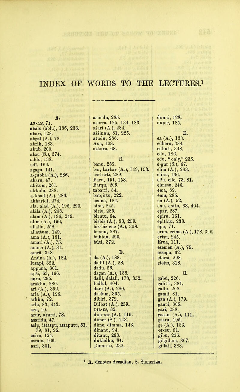 INDEX OP WORDS TO THE LECTURES.i A, AV-AV, 7i. abalu (ablu), 186, 236. abari, 128. abgal (A.), 78. abrik, 183. abub, 200. abzu (S.), 374. addu, 138. adi, 166. agaga, 141. a-gubba (A.), 286. aharu, 47. akitum, 261. akkulu, 288. a-khad (A.), 286. akharidi, 274. ala, alad (A.), 196, 290. alala (A.), 248. alam (A.), 196, 249. alim (A.), 196. allallu, 253. allattum, 149. ama (A.), 181. amari (A.), 75. amma (A.), 81. amra, 348. AnHna (A.), 182. lusapi, 352. appuna, 301. apii, 63, 166. aqru, 295. arakhu, 280. ari (A.), 352. aria (A.), 196. arkhn, 72. arlu, 83, 443. aru, 10. arur, arurti, 78. asaridn, 47. asip, ittaspu, assaputu, 51, 79, 81, 95. asiru, 124. asrata, 166. asri, 301. a.sundn, 285. asun-a, 125, 134, 183. asari (A.), 284. assinnu, 81, 225. atudu, 286. Aua, 108. azkaru, 68. B. banu, 285. bar, barbar (A.), 149, 153. barbarti, 289. Baru, 151, 153. Barqu, 2C5. tabarri, 84. batqirtu, 222. benna, 184. binu, 245. birit, 285. birutu, 64. bisbis (A.), 83, 259. biz-biz-ene (A.), 308. buanu, 287. buhidu, 290. b(iti, 372. D. da (A.), 188. dadil (A.), 28. dadu, 56. dagan (A.), 188. dalil, dalali, 173, 352. ludlul, 404. dara (A.), 280. daslum, 305. dibiri, 372. Dilbat (A.), 259. BIL-ES, 82. dim-sar (A.), 115. dimer (S.), 143. dime, dim ma, 143. dinanu, 94. ditanu, 283. dukhdhu, 84. Dumu-zi, 232. dnnni, 128. dupie, 185. E. ea (A.), 133. edheru, 384. edhuti, 348. edu, 180. edu, only, 235, e-gur (S.), 67. elira (A.), 283. elinu, 166. el!u, elle, 73, 81. elmesu, 246. ema, 82. emu, 285. en (A.), 52. enu, enitu, 63, 404. epar, 287. cpiru, 161. epitatu, 238. epu, 71. erim, erima (A.), 178, 30S, erisu, 245. Erua, 111. esemen (A.), 75. essepu, 62. etarsi, 298. etsits, 318. G. gabfl, 226. galitli, 381. gallu, 208. gamli, 81. gan (A.), 179. ganni, 305. gari, 288. gasam (A.), 111. gasru, 195. ge (A.), 183. GI-B0, 81. gibu, 226. gilgillum, 307. gillati, 383. ' A. denotes Accadian, S. Sumeruui.