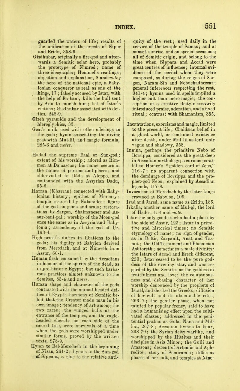 guarded the waters of life; results of the unification of the creeds of Nipur and Eridu, 358-9. Gisdhubar, originally a fire-god and after- wards a Semitic solar hero, probably the prototype of Nimrod; name of three ideographs ; Horamel's readings; objection and explanation, 8 and note; the hero of the national epic, a Baby- lonian conqueror as real as one of the king~, 17 ; falsely accused by Istar, with the help of Ea-bani, kills the bull sent by Ann to puirish him; list of Istar's victims; Gisdhubar associated with dei- ties, 248-9. Gizeh pyramids and the development of hieroglyphics, 33. Goat's milk used with other offerings to the gods ; hymn associating the divine goat with Mul-lil, and magic formula, 28.')-6 and notes. Hadad the supreme Baal or Sun-god; e.Ntent of his worship ; adored as Rim- mon at Damascus; his name occurs in tlie names of persons and places; and abbreviated to Dada at Aleppo, and confounded with the Assyrian Dadu, 55-6. Harran (Kharran) connected with Baby- lonian history ; epithet of Mercury ; temple restored by Nabonidos; figure of the god on geras and seals; restora- tions by Sargon, Shalmaneser and As- sur-bani-pal; worship of the Moon-god once the same as in Assyria and Baby- lonia ; ascendency of the god of Dr, 163-4. High-priest's duties in libations to the gods; his dignity at Babylon derived from Merodach, and at Nineveh from Assur, 60-1. Human fiesh consumed by the Accadians in honour of the spirits of the dead, as in pre-historio Egypt; but such barba- rous practices almost unknown to the Semites, 83-4 and notea. Human shape and character of the gods contrasted with the animal-headed dei- ties of Egypt; harmony of Semitic be- lief that the Creator made man in his own image; tendency of art among the two races ; the winged bulls at the entrance of the temples, and the eagle- headed cherubs on each side of the sacred tree, were survivals of a time when the gods were worshipped under similar forms, proved by the written texts, 278-9. Hymn to Bel-.'\rerodach in the beginning of Nisan, 261-2 ; hymns to the Sun-god of Sippara, a clue to the relative anti- quity of the rest; used daily in the service of the temple of Saraas ; and at sunset, sunrise, and on special occasions; all of Semitic origin, and belong to the time when Sippara and Accad were great centres of influence ; internal evi- dence of the period when they were composed, as during tlie reigns of Sar- gon, Naram-Sin and Nebuchadnezzar; general inferences respecting the rest, 341-4; hymns used in spells implied a higher cult than mere magic; the con- ception of a creative deity necessarily introduced praise, adoration, and a fixed ritual; contrast with Shamanism, 355. Incantations, exorcisms and magic, limited to the present life : Chaldsean belief in a ghost-world, or continued existence after death, under Mul-lil as lord, only vague and shadowy, 358. Innina, perhaps the primitive Nebo of Borsippa, considered as the great deep in Accadian mythology; a curious paral- lel to Homer's golden cord of Zeus, 116-7; no apparent connection with the demiurge of Borsippa and the pro- phet-god Nebo ; explained by Accadian legends, 117-8. Invocation of Merodach by the later kings crowned at Babylon, 109. Irad and Jared, same name as Eridu, 185. Irkalla, another name of Mul-gi, the lord of Hades, 154 and note. Istar the only goddess who had a place by the side of Assur, 123 ; Istar in primi- tive and historical times ; no Semitic etymology of name; no sign of gender, as in Beltis, Zarpanit, Anat and Tas- mit; the Old Testament and Phosnician Ashtoreth ; sometimes a male divinity; the Istars of .Accad and Erech different, 253; Istar ceased to be the pure god- dess of the evening star, and was re- garded by the Semites as the goddess of fruitfulness and love; the voluptuous- ness and debasing character of her worship denounced by the prophets of Israel, andshookedthe Greeks; diffusion of her cult and its abominable rites, 266-7; the gentler phase, when not tainted by popular frenzy, said to have had a humanising effect upon the culti- vated classes; addressed in the peni- tential psalms as Gula, Nana and Mil- kat, 267-8; Accadian hymns to Istar, 268-70; the Syrian deity warlike, and worshipped by the Hittites and their disciples in Asia Minor; the Gulli and Amazons; descent of .Artemis and Aph- rodite ; story of Semiramis; different phase.s of her cult, and temples at Nine-