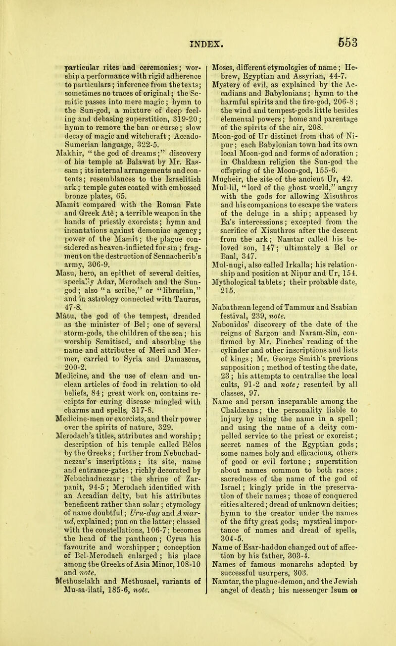 particular rites and ceremonies; wor- ship a performance with rigid adherence to particulars; inference from thetexts; sometimes no traces of original; the Se- mitic passes into mere magic ; hymn to the Sun-god, a mixture of deep feel- ing and debasing superstition, 319-20 ; hymn to remove the ban or curse; slow decay of magic and witchcraft; Accado- Sumerian language, 322-5. Makhir,  the god of dreams; discovery of his temple at Balawat by Mr. Ras- sam ; its internal arrangements and con- tents; resemblances to the Israelitish ark; temple gates coated with embossed bronze plates, (55. Mamit compared with the Roman Fate and Greek Ate; a terrible weapon in the hands of priestly exorcists; hymn and incantations against demoniac agency; power of the Mamit; the plague con- sidered as heaven-inflicted for sin ; frag- ment on the destruction of Sennacherib's army, 306-9. Masu, hero, an epithet of several deities, specially Adar, Merodach and the Sun- god ; also a scribe, or librarian, and ic astiology connected with Taurus, 47-8. Matu, the god of the tempest, dreaded as the minister of Bel; one of several storm-gods, the children of the sea; his worship Semitised, and absorbing the name and attributes of Meri and Mer- mer, carried to Syria and Damascus, 200-2. Medicine, and the use of clean and un- clean articles of food in relation to old beliefs, 84; great work on, contains re- ceipts for curing disease mingled with charms and spells, 317-8. Medicine-men or exorcists, and their power over the spirits of nature, 329. Merodach's titles, attributes and worship: description of his temple called BSlos by the Greeks; further from Nebuchad- nezzar's inscriptions; its site, name and entrance-gates; richly decorated by Nebuchadnezzar; the shrine of Zar- panit, 94-5 ; Merodach identified with an Accadian deity, but his attributes beneficent rather than solar ; etymology of name doubtful; Uru-dug xaAAmar- ■McZ, explained; pun on the latter; classed with the constellations, 106-7; becomes the head of the pantheon; Cyrus his favourite and worshipper; conception of Bel-Merodach enlarged ; his place among the Greeks of Asia Minor, 108-10 and note. Methuselakh and Methusael, variants of Mu-sa-ilati, 185-6, note. Moses, diflerent etymologies of name; He- brew, Egyptian and Assyrian, 44-7. Mystery of evil, as explained by the Ac- cadians and Babylonians; hymn to the harmful spirits and the fire-god, 206-8 ; the wind and tempest-gods little besides elemental powers; home and parentage of the spirits of the air, 208. Moon-god of Ur distinct from that of Ni- pur; each Babylonian town had its own local Moon-god and form.s of adoration ; in Chaldsan religion the Sun-god the offspring of the Moon-god, 155-6. Mugheir, the site of the ancient Ur, 42. Mul-lil, lord of the ghost world, angry with the gods for allowing Xisuthros and his companions to escape the waters of the deluge in a ship; appeased by Ea's intercessions ; excepted from the sacrifice of Xisuthros after the descent from the ark; Namtar called his be- loved son, 147; ultimately a Bel or Baal, 347. Mul-nugi, also called Irkalla; his relation- ship and position at Nipur and Ur, 154. Mythological tablets; their probable date, 215. Nabathaean legend of Tammuz and Ssabian festival, 239, note. Nabonidos' discovery of the date of the reigns of Sargon and Naram-Sin, con- firmed by Mr. Pinches' reading of the cylinder and other inscriptions and lists of kings ; Mr. George Smith's previous supposition ; method of testing the date, 23; his attempts to centralise the local cults, 91-2 and note; resented by all classes, 97. Name and person inseparable among the Chaldseans; the personality liable to injury by using the name in a spell: and using the name of a deity com- pelled service to the priest or exorcist; secret names of the Egyptian gods; some names holy and efiicacious, others of good or evil fortune ; superstition about names common to both races; sacredness of the name of the god of Israel; kingly pride in the preserva- tion of their names; those of conquered cities altered; dread of unknown deities; hymn to the creator under the names of the fifty great gods; mystical impor- tance of names and dread of spells, 304-5. Name of Esar-haddon changed out of afifec- tion by his father, 303-4. Names of famous monarchs adopted by successful usurpers, 303. Namtar, the plague-demon, and the Jewish angel of death; his messenger Isum oj