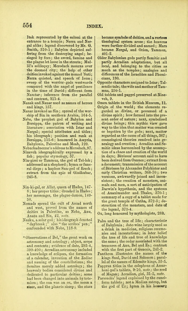 Itak represented hy the colossi at the entrance to a temple; Nerra and Ner- gal alike; legend discovered by Mr. Gr. Smith, 310-1 ; Babylon depicted suf- fering from the destroying angel; be- sieged by foes; the sword, famine and the plague let loose in the streets; Mul- liFs soliloquy; Merodach mourns over the doomed city; the help of other deities invoked against the nomad 'Suti; Nerra quieted, and speech of Isum; sweep of the warrior-gods westwards compared with the angel of pestilence in the time of Dayid; different from Namtar; inference from the parallel and contrast, 311-4. Nanak and Nanar used as names of heroes and kings, 157. Nanar invoked as Sin ; spread of the wor- .ship of Sin in southern Arabia, 164-5. Nebo, the prophet god of Babylon and Borsippa, the patron of writing and literature; association with Istar and Nergal; special attributes and titles; his ideograph; position and rank at Borsippa, 115-6 ; honoured in Assyria, Babylonia, Palestine and Moab, 120. Nebuchadnezzar's address to Merodach, 97. Nineveh ideographically expressed by a fish ; popular etymology, 57. Nin-girsi or Tammuz, the god of Tel-loh ; addressed as a shepherd ; hymn or fune- ral dirge; a hapless Sun-god of Erech ; extract from the epic of Gisdhubar, 245-8. Nin-ki-gal, or Allat, queen of Hades, 147- 8 ; her proper titles ; dreaded in Hades; her messenger, the plague-demon, 149- 50. Nomads spread the cult of Accad north and west, proved from the names of deities in Palestine, as Nebo, Anu, Anatu and Sin, 42, ncyte. Nuzku, a solar god ; his ideograph denoted daybreak; also the scribes' pen; confounded with Nebo, 118-9.  Observations of Bel, the great work on astronomy and astrology ; object, scope and contents; evidence of date, 293-4, 399-400 ; Accadian astronomy included a knowledge of eclipses, the formation of a calendar, invention of the Zodiac and naming of the constellations; the Semites merely added astrology ; the heavenly bodies considered diviue and dedicated to particular deities; some had been changed into animals bytote- misra ; the sun was an ox, the moon a steer, and the planets sheep; the stars became symbols of deities, and a curlona theological system arose; tlie heavens were further divided and named ; Mars became Nergal, and Orion, Tammuz, 401-2. Older Babylonian gods partly Semitic and partly Accadian adaptations, but all local, and belonging to the cities as much as the temples; analogies and differences of the Israelites and Phoeni- cians, 130. Opposite characters assigned to Istar; Tal- mudic tale; the wife and mother of Tam- muz, 250-1. Old tablets and papyri preserved at Nine- veh, 9. Omen tablets in the British Museum, 11. Origin of the world; the elements re- garded as divine, or possessed of a divine spirit; how formed into the pre- sent order of nature; next, symbolised divine beings; this mythic view gave way to the idea that matter was created or begotten by the gods; next, matter regarded as the cause of all things, 367; cosmological theories resolved into ge- nealogy and creation ; Accadian and Se- mitic ideas harmonised by the assump- tion of a chaos and creation of the wwld in days; Berussos' account said to have been derived from Oannes; extract from a document; transmission of the account of Berussos by Alexander Polyhistor and early Christian writers, 368-70 ; two versions, awkwardly joined and incon- sistent ; the creation of monsters, ani- mals and men, a sort of anticipation of Darwin's hypothesis, and the systems of Anaximander and Thales, 370-1 ; summary of a copy of a tablet made for the great temple of Cutha, 372-3 ; de- struction of the monsters, and date of the legend, 373-4. Ox, long honoured by mythologists, 289, Palm and the tree of life; characteristic of Babylonia ; date-wine largely used as a drink in medicine, religious ceremo- nies and incantations; in later belief the tree of life and tree of knowledge the same; the cedar associated with the treasures of Anu, Bel and Ea; contrast with the first part of Genesis, 241-2. Pantheon illustrates the names of the kings Saul, David and Solomon ; paral- lel of the names of Edomite kings, 53-5. Papyrus titles in the colophons of Assur- bani-pal's tablets, 9-10, note; the reed of Magan; Accadian, gizi, 31-2, 7iote. Parsondes' legend explained by the cunei- form tablets; not a Median satrap, but the god of Ur; hymn in his honour;