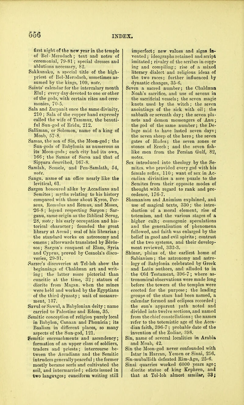 first niglit of the new year in the temple of Bel-Merodach ; text and notes of ceremonial, 79-81 ; special dresses and ablutions necessary, 82. Sakkanaku, a special title of the high- priest of Bel-Merodach, sometimes as- sumed by the kings, 109, note. Saints' calendar for the intercalary month Elul; every day devoted to one or other of the gods, with certain rites and cere- monies, 70-5. Sala and Zarpanit once the same divinity, 210 ; Sala of the copper hand expressly called the wife of Taramuz, the Ijeauti- ful Sun-god of Eridu, 212. Salliman, or Solomon, name of a king of Moab, 57-8. Samas, the son of Sin, the Moon-god ; the Sun-gods of Babylonia as numerous as its Moon-gods; each city had its own, 166 ; the Samas of Sarsa and that of Sippara described, 167-8. Samlah, Semele, and Pen-Samlath, 54, note. Sangu, name of an ofEoe nearly like the levitical, 61. Sargon honoured alike by Accadians and Semites ; myths relating to his history compared with those about Kyros, Per- seus, Romulus and Remus, and Moses, 26-8 ; legend respecting Sargon ; Sar- ganu, same origin as the Biblical Serug, 28, note; his early occupation and his- torical chai-acter; founded the great library at Accad ; seal of his librarian ; the standard works on astronomy and omens ; afterwards translated by BSros- sos; Sargon's conquest of Elam, Syria and Cyprus, proved by Cesnola's disco- veries, 29-31. »Sarzec's discoveries at Tel-loh show the beginnings of ChaldEean art and writ- ing ; the latter more pictorial than cuneitic at the time, 32; statues of diorite from Magan. when the mines were held and worked by the Egyptians of the third dynasty; unit of measure- ment, 137. Savul or Sawul, a Babylonian deity ; name carried to Palestine and Edom, 35. Semitic conception of religion purely local in Babylon, Canaan and Phoenicia ; its Baalism in different places, so many aspects of the Sun-god, 121. Semitic encroachments and ascendency; formation of an upper class of soldiers, traders and priests; intercourse be- tween the Accadians and the Semitic intruders generally peaceful; theformer mostly became serfs and cultivated the soil, and intermarried ; edicts issued in two languages; cuneiform writing still imperfect; new values and signs in- vented; ideographs retained and script imitated ; rivalry of the scribes in copy- ing and compiling; rise of a mixed literary dialect and religious ideas of the two races; further influenced by dynastic changes, 35-6. Seven a sacred number; the Chaldean Noah's sacrifice, and use of sevens in the sacrificial vessels; the seven magic knots used by the witch ; the seven anointings of the sick with oil; the sabbath or seventh day; the seven pla- nets and demon messengers of Anu; the god of the same number; the De- luge said to have lasted seven days; the seven sheep of the hero; the seven gates of Hades; the seven zones or stones of Erech ; and the seven fish- like men from the Persian Gulf, 82, notes. Sex introduced into theology by the Se- mites, who provided every god with his female reflex, 110 ; want of sex in Ac- cadian divinities a sore puzzle to the Semites from their opposite modes of thought with regard to rank and pre- cedence, 176-7. Shamanism and Animism explained, and use of magical texts, 330 ; the intro- duction of a moral element, rise of totemism, and the various stages of a higher cult; cosmogonic speculations and the generalisation of phenomena followed, and faith was enlarged by the belief in good and evil spirits; contrast of the two systems, and their develop- ment reviewed, 332-3. Shinar, plains of, the earliest home of Sabianism ; the astronomy and astro- logy of Babylonia celebrated by Greek and Latin authors, and alluded to in the Old Testament, 396-7; where as- tronomical observations were made long before the towers of the temples were erected for the purpose; the leading groups of the stars had been named, a calendar formed and eclipses recorded ; the sun's apparent path noted and divided into twelve sections, and named from the chief constellations; the names refer to the totemistic age of the Acca- dian faith, 396-7 ; probable date of the invention of the Zodiac, 398. Sin, name of several localities in Arabia and Moab, 42. Sin the Moon-god never confounded with Istar in Harran, Yemen or Sinai, 256. Sin-muballidh defeated Kim-Agu, 25-6. Sinai quarries worked 6000 years ago; diorite statue of king Kephren, and that at Tel-loh almost similar, 33;