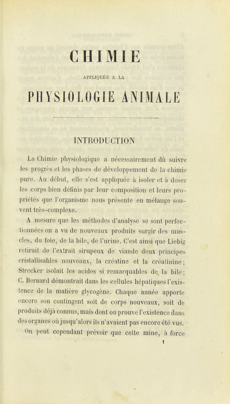 CHIMIE APPLIQUÉE A LA PHYSIOLOGIE ANIMALE INTRODUCTION La Chimie physiologique a nécessairement dû suivre les progrès et les phases de développement de la chimie pure. Au début, elle s'est appHquée à isoler et à doser les corps bien définis par leur composition et leurs pro- priétés que l'organisme nous présente en mélange sou- vent très-complexe. A mesure que les méthodes d'analyse se sont perlec- lionnées on a vu de nouveaux produits surgir des mus- cles, du foie, de la bile, de l'urine. C'est ainsi que Liebig retirait de l'extrait sirupeux de viande deux principes cristallisables nouveaux, la créatine et la créalinine; Slrecker isolait les acides si remarquables de, la bile ; C. Bernard démontrait dans les cellules hépatiques l'exis- tence de la matière glycogène. Chaque année apporte encore son contingent soit de corps nouveaux, soit de produits déjà connus, mais dont on prouve l'existence dans des organes où jusqu'alors ils n'avaient pas encore été vus. On peut cependant prévoir que cette mine, à force