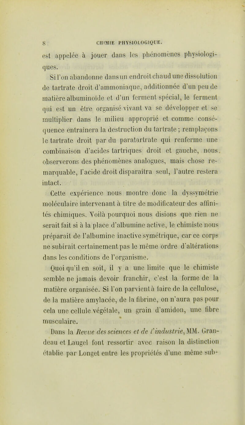 est appelée à jouer dans les pliénomèncs physiologi- ques. Si l'on abandonne dans un endroitcliaud une dissolution de tartrate droit d'ammoniaque, additionnée d'un peu de matière albuminoïde et d'un ferment spécial, le ferment qui est un être organisé vivant va se développer et se multiplier dans le milieu approprié et comme consé- quence entraînera la destruction du tartrate ; remplaçons le tartrate droit par du paratartrate qui renferme une combinaison d'acides tartriques droit et gauche, nous, observerons des phénomènes analogues, mais chose re- marquable, l'acide droit disparaîtra seul, l'autre restera intact. ■ Cette expérience nous montre donc la dyssymétrie moléculaire intervenant à titre de modificateur des affini- tés chimiques. Yoilà pourquoi nous disions que rien ne serait fait si à la place d'albumine active, le chimiste nous préparait de l'albumine inactive symétrique, car ce corps ne subirait certainement pas le même ordre d'altérations dans les conditions de l'organisme. Quoi qu'il en soit, il y a une limite que le chimiste semble ne jamais devoir franchir, c'est la forme de la matière organisée. Si l'on parvient à faire de la cellulose, de la matière amylacée, de la fibrine, on n'aura pas pour cela une cellule végétale, un grain d'amidon, une fibre musculaire. Dans la Revue des sciences et de l'industrie. MM. Gran- deau et Laugcl font ressortir avec raison la distinction établie par Longet entre les propriétés d'une môme sub-