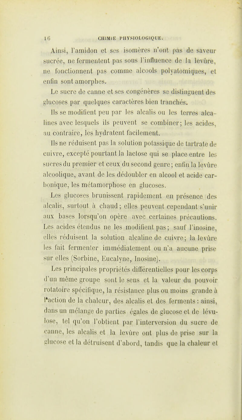 Ainsi, l'amidon et ses isomères n'ont pas de saveur sucrée, ne fermentent pas sous l'influence de la levûre, ne fonctionnent pas comme alcools polyalomiques, et enfin sont amorphes. Le sucre de canne et ses congénères se distinguent des glucoses par quelques caractères bien tranchés. Ils se modifient peu par les alcalis ou les terres alca- lines avec lesquels ils peuvent se combiner; les acides, au contraire, les hydratent facilement. Ils ne réduisent pas la solution potassique de tartrate de cuivre, excepté pourtant la lactose qui se place entre les sucres du premier et ceux du second genre ; enfin la levûre alcoohque, avant de les dédoubler en alcool et acide car- bonique, les métamorphose en glucoses. Les glucoses brunissent rapidement en présence des alcalis, surtout à chaud ; elles peuvent cependant s'unir aux bases lorsqu'on opère avec certaines précautions. Les acides étendus ne les modifient pas; sauf l'inosine, elles réduisent la solution alcaline de cuivre; la levûre les fait fermenter immédiatement ou n'a aucune prise sur elles (Sorbine, Eucalyne, Inosine). Les principales propriétés différentielles pour les corps d'un même groupe sont le sens et la valeur du pouvoir rotatoire spécifique, la résistance plus ou moins grande à l'action de la chaleur, des alcalis et des ferments : ainsi, dans un mélange de parties égales de glucose et de lévu- lose, tel qu'on l'obtient par l'interversion du sucre de canne, les alcalis et la levûre ont plus de prise sur la glucose et la détruisent d'abord, tandis que la chaleur et