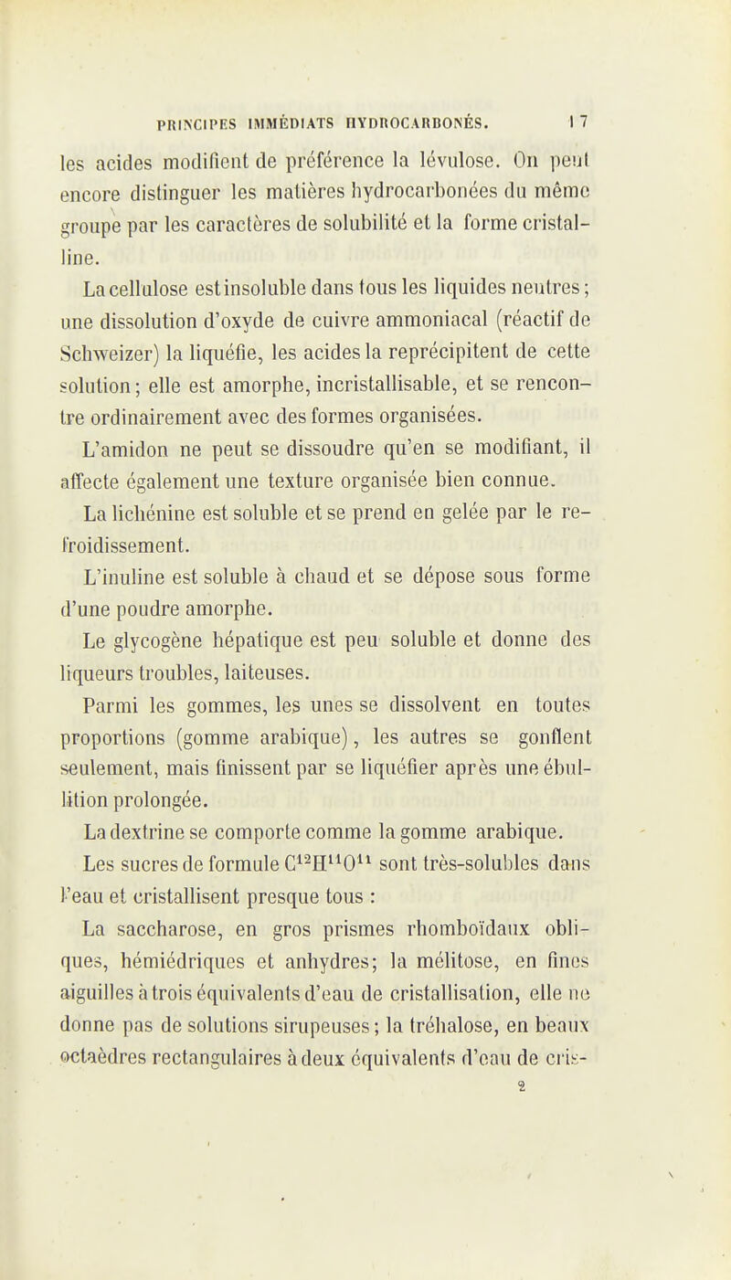 les acides motlifient de préférence la lévulose. On peul encore distinguer les matières hydrocarbonées du même groupe par les caractères de solubilité et la forme cristal- line. La cellulose estinsoluble dans tous les liquides neutres ; une dissolution d'oxyde de cuivre ammoniacal (réactif de Schweizer) la liquéfie, les acides la reprécipitent de cette solution; elle est amorphe, incristallisable, et se rencon- tre ordinairement avec des formes organisées. L'amidon ne peut se dissoudre qu'en se modifiant, il affecte également une texture organisée bien connue. La licbénine est soluble et se prend en gelée par le re- froidissement. L'inuline est soluble à chaud et se dépose sous forme d'une poudre amorphe. Le glycogène hépatique est peu soluble et donne des liqueurs troubles, laiteuses. Parmi les gommes, les unes se dissolvent en toutes proportions (gomme arabique), les autres se gonflent seulement, mais finissent par se liquéfier après uneébul- lition prolongée. Ladextrinese comporte comme la gomme arabique. Les sucres de formule C^^H^^O^^ sont très-solubles dans l'eau et cristallisent presque tous : La saccharose, en gros prismes rhomboïdaux obli- ques, hémiédriques et anhydres; la mélitose, en fines aiguilles àtrois équivalents d'eau de cristallisation, elle no donne pas de solutions sirupeuses ; la tréhalose, en beaux octaèdres rectangulaires à deux équivalents d'eau de cvk- 2