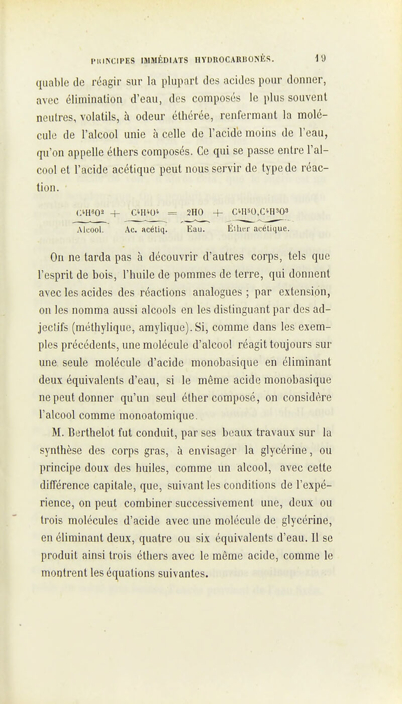 quable de réagir sur la plupart des acides pour donner, avec élimination d'eau, des composés le plus souvent neutres, volatils, à odeur éthérée, renfermant la molé- cule de l'alcool unie à celle de l'acide moins de l'eau, qu'on appelle éthers composés. Ce qui se passe entre l'al- cool et l'acide acétique peut nous servir de type de réac- tion. (:4H602 + C*H4U4 = 2H0 4- CM150,C4H303 Alcool. Ac. acétiq. Eau. Éilit^r acétique. On ne tarda pas à découvrir d'autres corps, tels que l'esprit de bois, l'huile de pommes de terre, qui donnent avec les acides des réactions analogues ; par extension, on les nomma aussi alcools en les distinguant par des ad- jectifs (méthylique, amylique). Si, comme dans les exem- ples précédents, une molécule d'alcool réagit toujours sur une seule molécule d'acide monobasique en éliminant deux équivalents d'eau, si le même acide monobasique ne peut donner qu'un seul éther composé, on considère l'alcool comme monoatomique. M. Berthelot fut conduit, par ses beaux travaux sur la synthèse des corps gras, à envisager la glycérine, ou principe doux des huiles, comme un alcool, avec cette différence capitale, que, suivant les conditions de l'expé- rience, on peut combiner successivement une, deux ou trois molécules d'acide avec une molécule de glycérine, en éliminant deux, quatre ou six équivalents d'eau. 11 se produit ainsi trois éthers avec le même acide, comme le montrent les équations suivantes.