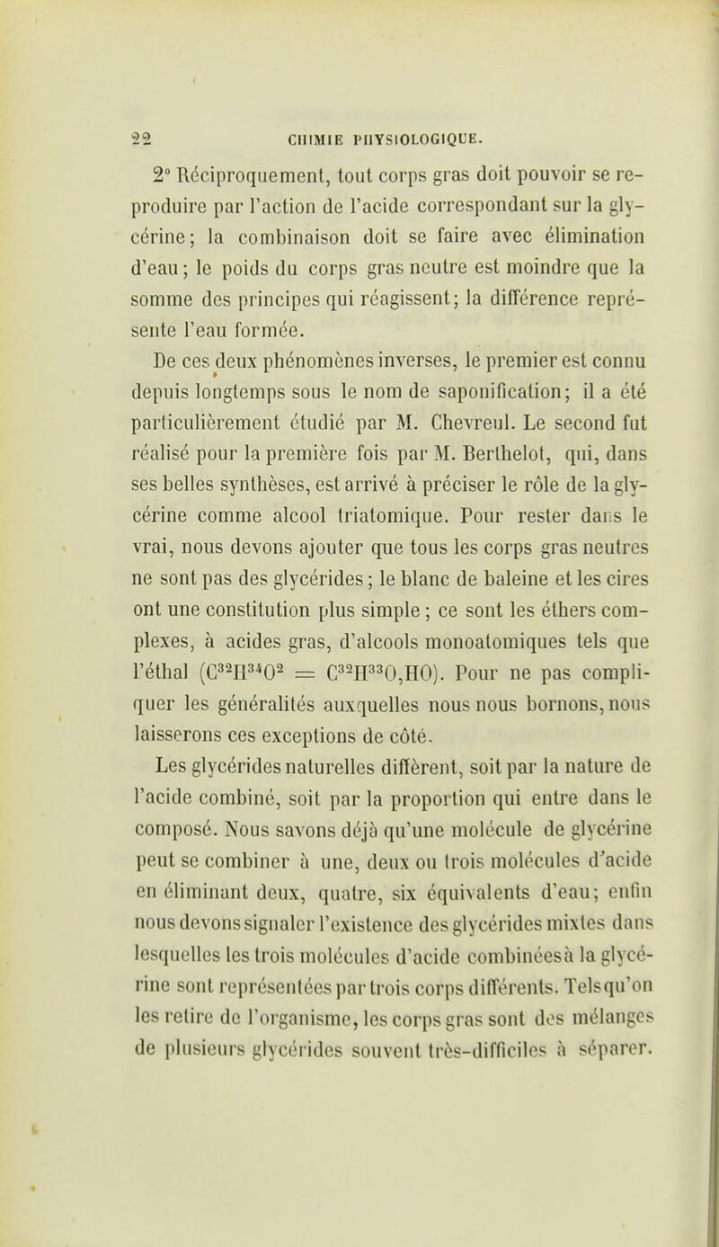 I 22 CHIMIE PHYSIOLOGIQUE. 2° Réciproquement, tout corps gras doit pouvoir se re- produire par l'action de l'acide correspondant sur la gly- cérine; la combinaison doit se faire avec élimination d'eau ; le poids du corps gras neutre est moindre que la somme des principes qui réagissent; la différence repré- sente l'eau formée. De ces deux phénomènes inverses, le premier est connu depuis longtemps sous le nom de saponification; il a été particulièrement étudié par M. Chevreul. Le second fut réalisé pour la première fois par M. Berlhelot, qui, dans ses belles synthèses, est arrivé à préciser le rôle de la gly- cérine comme alcool triatomique. Pour rester dans le vrai, nous devons ajouter que tous les corps gras neutres ne sont pas des glycérides ; le blanc de baleine et les cires ont une constitution plus simple ; ce sont les éthers com- plexes, à acides gras, d'alcools monoatomiques tels que l'éthal (032113^0^ = C32H330,H0). Pour ne pas compli- quer les généralités auxquelles nous nous bornons, nous laisserons ces exceptions de côté. Les glycérides naturelles diffèrent, soit par la nature de l'acide combiné, soit par la proportion qui entre dans le composé. Nous savons déjà qu'une molécule de glycérine peut se combiner à une, deux ou trois molécules d'acide en éliminant deux, quatre, six équivalents d'eau; enfin nous devons signaler l'existence des glycérides mixtes dans lesquelles les trois molécules d'acide combinées à la glycé- rine sont représentées par trois corps différents. Telsqu'on les relire de l'organisme, les corps gras sont dos mélanges de plusieurs glycérides souvent très-difficiles à séparer.