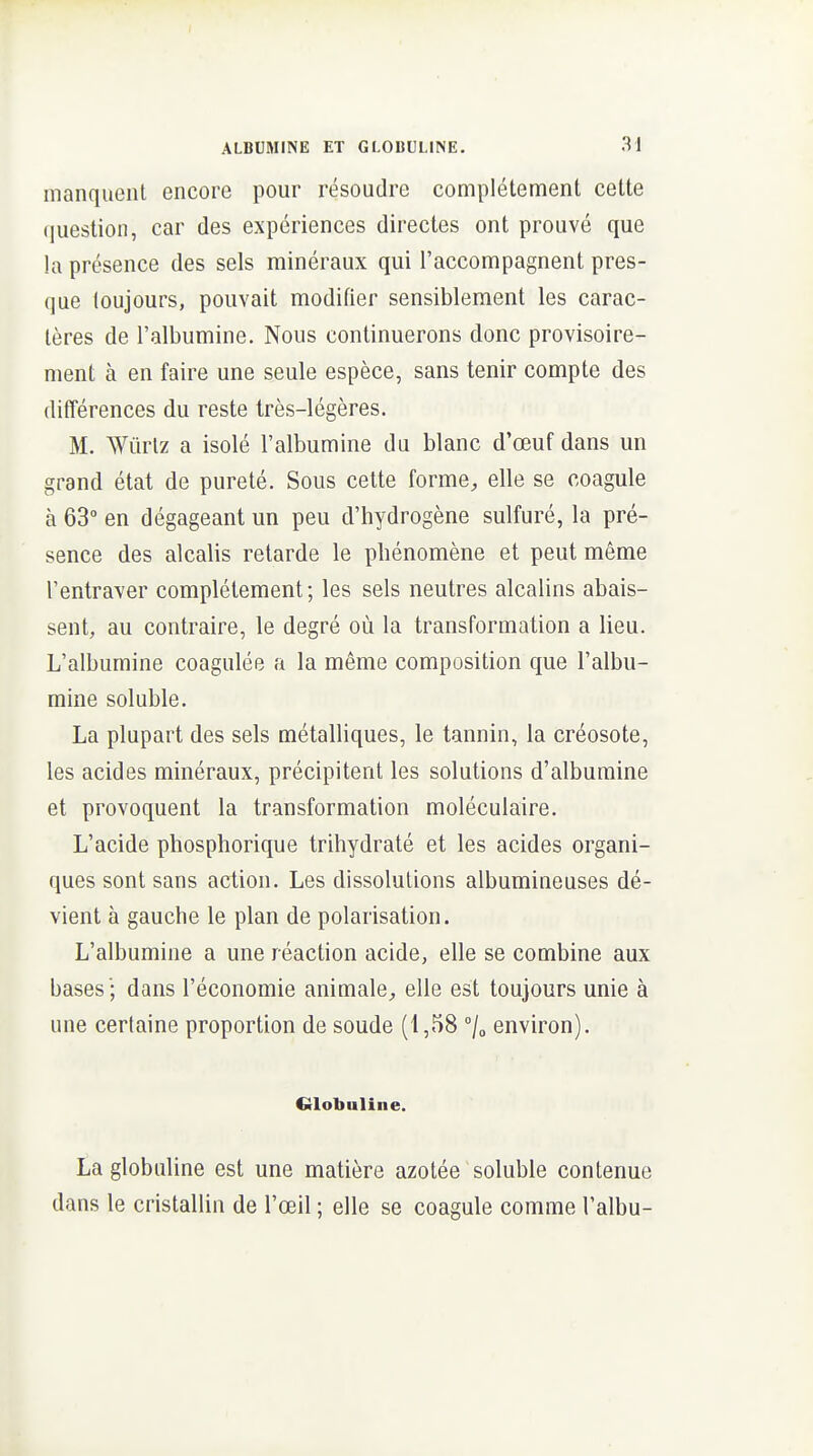 manquent encore pour résoudre complètement cette (|uestion, car des expériences directes ont prouvé que la présence des sels minéraux qui l'accompagnent pres- que toujours, pouvait modifier sensiblement les carac- tères de l'albumine. Nous continuerons donc provisoire- ment à en faire une seule espèce, sans tenir compte des différences du reste très-légères. M. Wûrlz a isolé l'albumine du blanc d'œuf dans un grand état de pureté. Sous cette forme;, elle se coagule à 63° en dégageant un peu d'hydrogène sulfuré, la pré- sence des alcalis retarde le phénomène et peut même l'entraver complètement; les sels neutres alcalins abais- sent, au contraire, le degré où la transformation a lieu. L'albumine coagulée a la même composition que l'albu- mine soluble. La plupart des sels métalliques, le tannin, la créosote, les acides minéraux, précipitent les solutions d'albumine et provoquent la transformation moléculaire. L'acide phosphorique trihydraté et les acides organi- ques sont sans action. Les dissolutions albumineuses dé- vient à gauche le plan de polarisation. L'albumine a une réaction acide, elle se combine aux bases '; dans l'économie animale^, elle est toujours unie à une certaine proportion de soude (1,58 /o environ). Globuline. Laglobuline est une matière azotée soluble contenue dans le cristallin de l'œil ; elle se coagule comme l'albu-