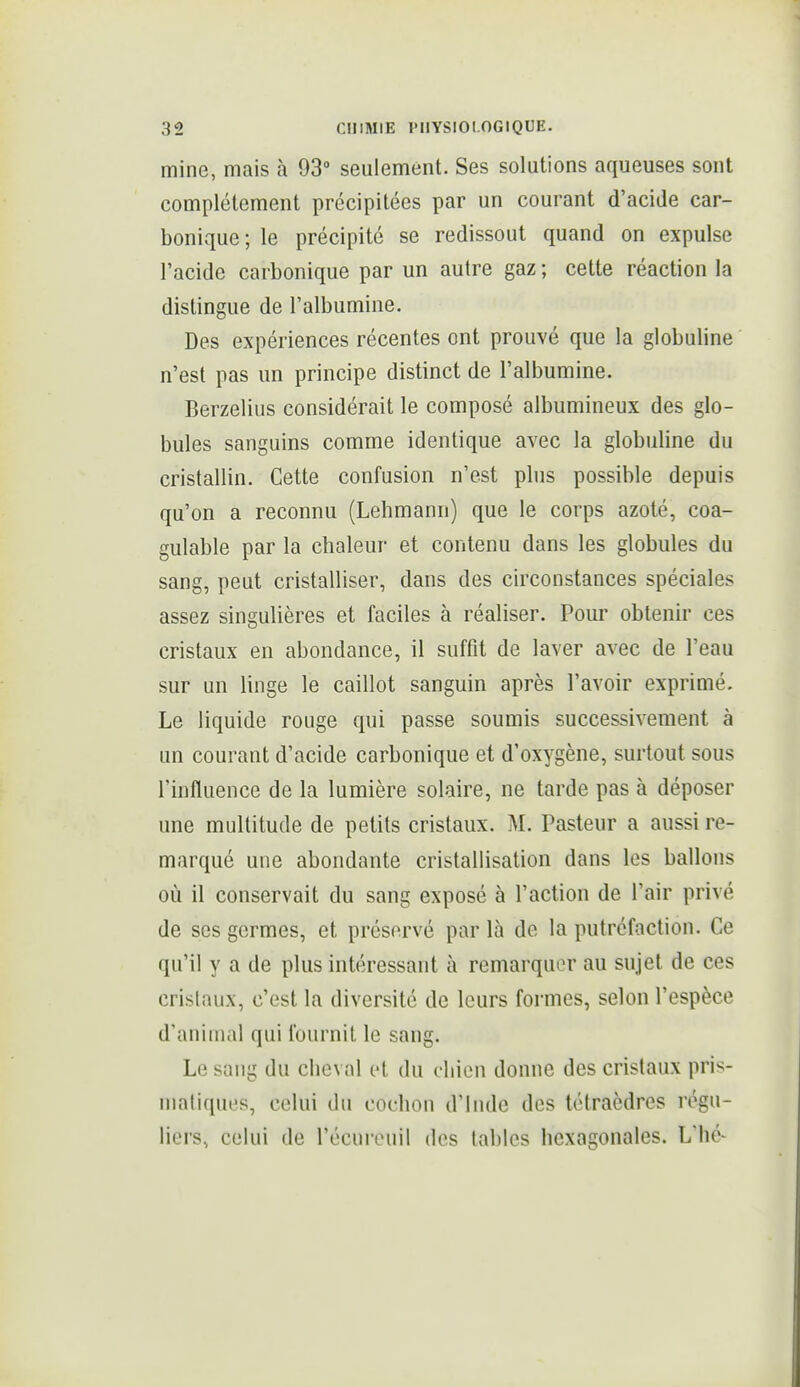 mine, mais à 93° seulement. Ses solutions aqueuses sont complètement précipitées par un courant d'acide car- bonique; le précipité se redissout quand on expulse l'acide carbonique par un autre gaz ; cette réaction la distingue de l'albumine. Des expériences récentes ont prouvé que la globuline n'est pas un principe distinct de l'albumine. Berzelius considérait le composé albumineux des glo- bules sanguins comme identique avec la globuline du cristallin. Cette confusion n'est plus possible depuis qu'on a reconnu (Lehmann) que le corps azoté, coa- gulable par la chaleur et contenu dans les globules du sang, peut cristalliser, dans des circonstances spéciales assez singulières et faciles à réaliser. Pour obtenir ces cristaux en abondance, il suffit de laver avec de l'eau sur un linge le caillot sanguin après l'avoir exprimé. Le liquide rouge qui passe soumis successivement à un courant d'acide carbonique et d'oxygène, surtout sous l'influence de la lumière solaire, ne tarde pas à déposer une multitude de petits cristaux. M. Pasteur a aussi re- marqué une abondante cristallisation dans les ballons où il conservait du sang exposé à l'action de l'air privé de ses germes, et préservé par là de la putréfaction. Ce qu'il y a de plus intéressant à remarquer au sujet de ces cristaux, c'est la diversité de leurs formes, selon l'espèce d'animal qui fournit le sang. Le sang du cheval et du chien donne des cristaux pris- matiques, celui du cochon d'Inde des tétraèdres régu- liers, celui de l'écureuil des tables hexagonales. L'hé-