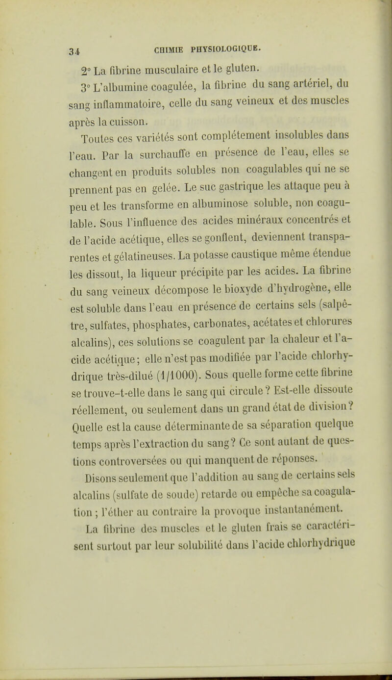 2° La fibrine musculaire et le gluten. 3° L'albumine coagulée, la fibrine du sang artériel, du sang inflammatoire, celle du sang veineux et des muscles après la cuisson. Toutes ces variétés sont complètement insolubles dans l'eau. Par la surchauffe en présence de l'eau, elles se changent en produits solubles non coagulables qui ne se prennent pas en gelée. Le suc gastrique les attaque peu à peu et les transforme en albuminose soluble, non coagu- lable. Sous l'influence des acides minéraux concentrés et de l'acide acétique, elles se gonflent, deviennent transpa- rentes et gélatineuses. La potasse caustique même étendue les dissout, la liqueur précipite par les acides. La fibrine du sang veineux décompose le bioxyde d'hydrogène, elle est soluble dans l'eau en présence de certains sels (salpê- tre, sulfates, phosphates, carbonates, acétates et chlorures alcalins), ces solutions se coagulent par la chaleur et l'a- cide acéti.que; elle n'est pas modifiée par l'acide chlorhy- drique très-dilué (1/iOOO). Sous quelle forme celte fibrine se trouve-t-elle dans le sang qui circule ? Est-elle dissoute réellement, ou seulement dans un grand état de division? Quelle est la cause déterminante de sa séparation quelque temps après l'extraction du sang? Ce sont autant de ques- tions controversées ou qui manquent de réponses. Disons seulement que l'addition au sang de certains sels alcalins (sulfate de soude) retarde ou empêche sa coagula- lion ; l'éther au contraire la provoque instantanément. La fibrine des muscles et le gluten frais se caractéri- sent surtout par leur solubilité dans l'acide chlorhydrique