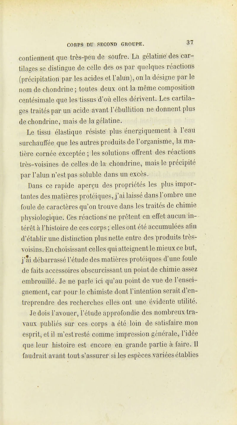 CORPS DU SECOND GROUPE. 3' contiennent que très-peu de soufre. La gélatine des car- tilages se distingue de celle des os par quelques réactions (précipitation par les acides et l'alun), on la désigne par le nom de chondrine ; toutes deux ont la même composition centésimale que les tissus d'où elles dérivent. Les cartila- ges traités par un acide avant l'ébullition ne donnent plus de chondrine, mais de la gélatine. Le tissu élastique résiste plus énergiquement à l'eau surchauffée que les autres produits de l'organisme, la ma- tière cornée exceptée ; les solutions offrent des réactions très-voisines de celles de la chondrine, mais le précipité par l'alun n'est pas soluble dans un excès. Dans ce rapide aperçu des propriétés les plus impor- tantes des matières protéiques, j'ai laissé dans l'ombre une foule de caractères qu'on trouve dans les traités de chimie physiologique. Ces réactions ne prêtent en effet aucun in- térêt à l'histoire de ces corps ; elles ont été accumulées alin d'établir une distinction plus nette entre des produits très- voisins. En choisissant celles qui atteignent le mieux ce but, j'ai débarrassé l'étude des matières protéiques d'une foule de faits accessoires obscurcissant un point de chimie assez embrouillé. Je ne parle ici qu'au point de vue de l'ensei- gnement, car pour le chimiste dont l'intention serait d'en- treprendre des recherches elles ont une évidente utilité. Je dois l'avouer, l'étude approfondie des nombreux tra- vaux publiés sur ces corps a été loin de satisfaire mon esprit, et il m'est resté comme impression générale, l'idée que leur histoire est encore en grande partie à faire. Il faudrait avant tout s'assurer si les espèces variées établies