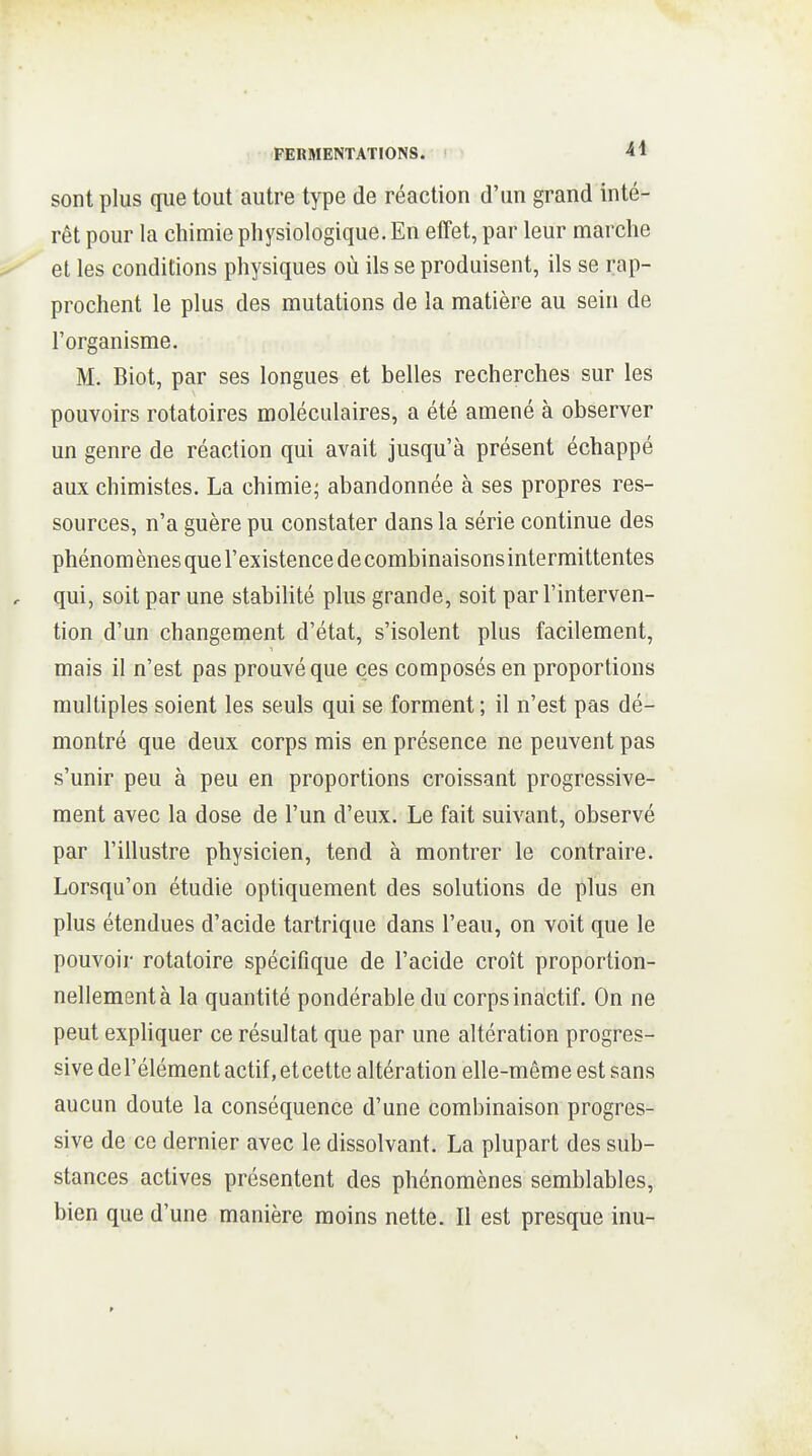 sont plus que tout autre type de réaction d'un grand inté- rêt pour la chimie physiologique. En effet, par leur marche el les conditions physiques où ils se produisent, ils se rap- prochent le plus des mutations de la matière au sein de l'organisme. M. Biot, par ses longues et belles recherches sur les pouvoirs rotatoires moléculaires, a été amené à observer un genre de réaction qui avait jusqu'à présent échappé aux chimistes. La chimie; abandonnée à ses propres res- sources, n'a guère pu constater dans la série continue des phénom ènes que l'existence de combinaisons intermittentes qui, soit par une stabilité plus grande, soit par l'interven- tion d'un changement d'état, s'isolent plus facilement, mais il n'est pas prouvé que ces composés en proportions multiples soient les seuls qui se forment ; il n'est pas dé- montré que deux corps mis en présence ne peuvent pas s'unir peu à peu en proportions croissant progressive- ment avec la dose de l'un d'eux. Le fait suivant, observé par l'illustre physicien, tend à montrer le contraire. Lorsqu'on étudie optiquement des solutions de plus en plus étendues d'acide tartrique dans l'eau, on voit que le pouvoir rotatoire spécifique de l'acide croît proportion- nellement à la quantité pondérable du corps inàctif. On ne peut expliquer ce résultat que par une altération progres- sive de l'élément actif, et cette altération elle-même est sans aucun doute la conséquence d'une combinaison progres- sive de ce dernier avec le dissolvant. La plupart des sub- stances actives présentent des phénomènes semblables, bien que d'une manière moins nette. Il est presque inu-