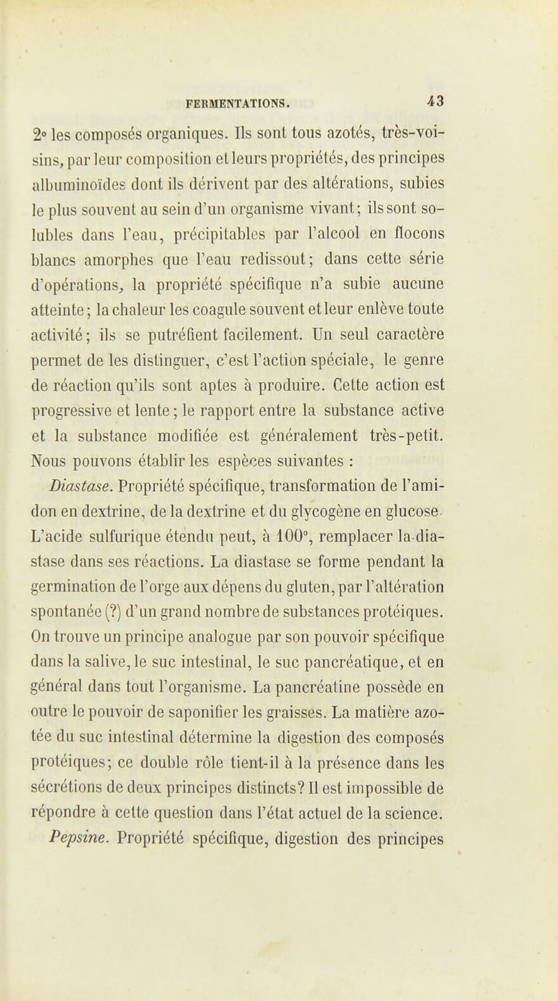 2» les composés organiques. Ils sont tous azotés, très-voi- sins, par leur composition et leurs propriétés, des principes albuminoïdes dont ils dérivent par des altérations, subies le plus souvent au sein d'un organisme vivant; ils sont so- lubles dans l'eau, précipitables par l'alcool en flocons blancs amorphes que l'eau redissout; dans cette série d'opérations^ la propriété spécifique n'a subie aucune atteinte ; la chaleur les coagule souvent et leur enlève toute activité ; ils se putréfient facilement. Un seul caractère permet de les distinguer, c'est l'action spéciale, le genre de réaction qu'ils sont aptes à produire. Cette action est progressive et lente ; le rapport entre la substance active et la substance modifiée est généralement très-petit. Nous pouvons établir les espèces suivantes : Diastase. Propriété spécifique, transformation de l'ami- don en dextrine, de la dextrine et du glycogène en glucose. L'acide sulfurique étendu peut, à 100, remplacer la dia- stase dans ses réactions. La diastase se forme pendant la germination de l'orge aux dépens du gluten, par l'altération spontanée (?) d'un grand nombre de substances protéiques. On trouve un principe analogue par son pouvoir spécifique dans la salive, le suc intestinal, le suc pancréatique, et en général dans tout l'organisme. La pancréatine possède en outre le pouvoir de saponifier les graisses. La matière azo- tée du suc intestinal détermine la digestion des composés protéiques; ce double rôle tient-il à la présence dans les sécrétions de deux principes distincts? Il est impossible de répondre à celte question dans l'état actuel de la science. Pepsine. Propriété spécifique, digestion des principes