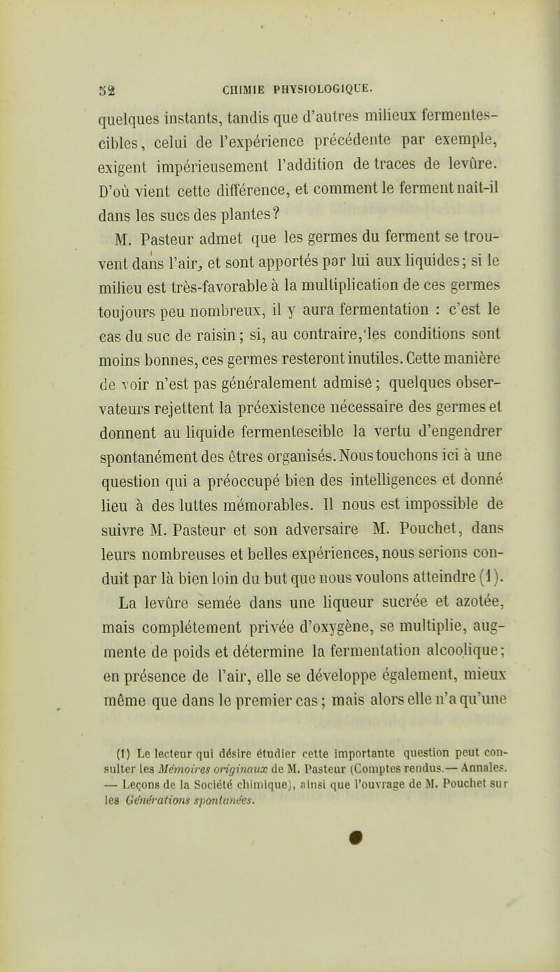 quelques instants, tandis que d'autres milieux fermentes- cibles, celui de l'expérience précédente par exemple, exigent impérieusement l'addition de traces de levûre. D'où vient cette différence, et comment le ferment naît-il dans les sucs des plantes? M. Pasteur admet que les germes du ferment se trou- vent dans l'air, et sont apportés par lui aux liquides; si le milieu est très-favorable à la multiplication de ces germes toujours peu nombreux, il y aura fermentation : c'est le cas du suc de raisin ; si, au contraire,'les conditions sont moins bonnes, ces germes resteront inutiles. Cette manière de voir n'est pas généralement admise ; quelques obser- vateurs rejettent la préexistence nécessaire des germes et donnent au liquide fermentescible la vertu d'engendrer spontanément des êtres organisés. Nous touchons ici à une question qui a préoccupé bien des intelligences et donné lieu à des luttes mémorables. Il nous est impossible de suivre M. Pasteur et son adversaire M. Pouchet, dans leurs nombreuses et belles expériences, nous serions con- duit par là bien loin du but que nous voulons atteindre (1 ). La levûre semée dans une liqueur sucrée et azotée, mais complètement privée d'oxygène, se multiplie, aug- mente de poids et détermine la fermentation alcoolique; en présence de l'air, elle se développe également, mieux même que dans le premier cas ; mais alors elle n'a qu'une (1) Le lecteur qui désire étudier cette importante quesUon peut con- sulter les Mémoires originaux de M. Pasteur (Comptes rendus.— Annales. — Leçons de la Société chimique), ainsi que l'ouvrage de M. Pouchet sur les Générations spojitunées.