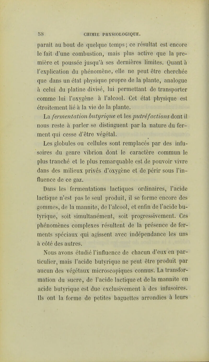 paraît au bout de quelque temps ; ce résultat est encore le fait d'une combustion, mais plus active que la pre- mière et poussée jusqu'à ses dernières limites. Quant à l'explication du phénomène, elle ne peut être cherchée que dans un état physique propre de la plante, analogue à celui du platine divisé, lui permettant de transporter comme lui l'oxygène à l'alcool. Cet état physique est étroitement lié à la vie de la plante. La fermentation butyrique et \qs putréfactions dont il nous reste à parler se distinguent par la nature du fer- ment qui cesse d'être végétal. Les globules ou cellules sont remplacés par des infu- soires du genre vibrion dont le caractère commun le plus tranché et le plus remarquable est de pouvoir vivre dans des milieux privés d'oxygène et de périr sous l'in- fluence de ce gaz. Dans les fermentations lactiques ordinaires, l'acide lactique n'est pas le seul produit, il se forme encore des gommes, de la mannite, de l'alcool, et enfin de l'acide bu- tyrique, soit simultanément, soit progressivement. Ces phénomènes complexes résultent de la présence de fer- ments spéciaux qui agissent avec indépendance les uns à côté des autres. Nous avons étudié l'influence de chacun d'eux en par- ticulier, mais l'acide butyrique ne peut être produit par aucun des végétaux microscopiques connus. La transfor- mation du sucre, de l'acide lactique et delà mannite en acide butyrique est due exclusivement à des infusoires. Ils ont la forme de petites baguettes arrondies à leurs