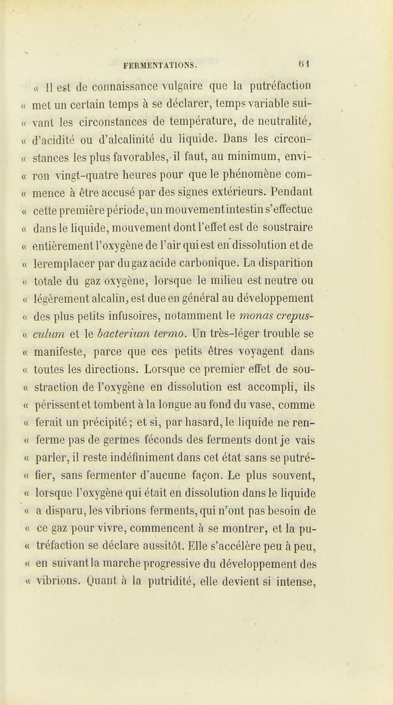 « Il est de connaissance vulgaire que la putréfaction « met un certain temps à se déclarer, temps variable sui- <( vaut les circonstances de température, de neutralité^, « d'acidité ou d'alcalinité du liquide. Dans les circon- (( stances les plus favorables,-il faut, au minimum, envi- « ron vingt-quatre heures pour que le phénomène com- te mence à être accusé par des signes extérieurs. Pendant « cette première période, un mouvementintestin s'effectue « dans le hquide, mouvement dont l'effet est de soustraire « entièrement l'oxygène de l'air qui est en dissolution et de « leremplacer par du gaz acide carbonique. La disparition u totale du gaz oxygène, lorsque le milieu est neutre ou « légèrement alcalin;, est due en général au développement a des plus petits infusoires, notamment le monas crepus- « culu7n et le bacterium termo. Un très-léger trouble se « manifeste, parce que ces petits êtres voyagent dans (c toutes les directions. Lorsque ce premier eff'et de sou- « straction de l'oxygène en dissolution est accompli, ils « périssent et tombent à la longue au fond du vase, comme « ferait un précipité ; et si, par hasard, le liquide ne ren- te ferme pas de gerrnes féconds des ferments dont je vais « parler, il reste indéfiniment dans cet état sans se putré- « fier, sans fermenter d'aucune façon. Le plus souvent, « lorsque l'oxygène qui était en dissolution dans le liquide « a disparu, les vibrions ferments, qui n'ont pas besoin de (c ce gaz pour vivre, commencent à se montrer, et la pu- « tréfaction se déclare aussitôt. Elle s'accélère peu à peu, « en suivant la marche progressive du développement des « vibrions. Quant à la putridité, elle devient si intense,