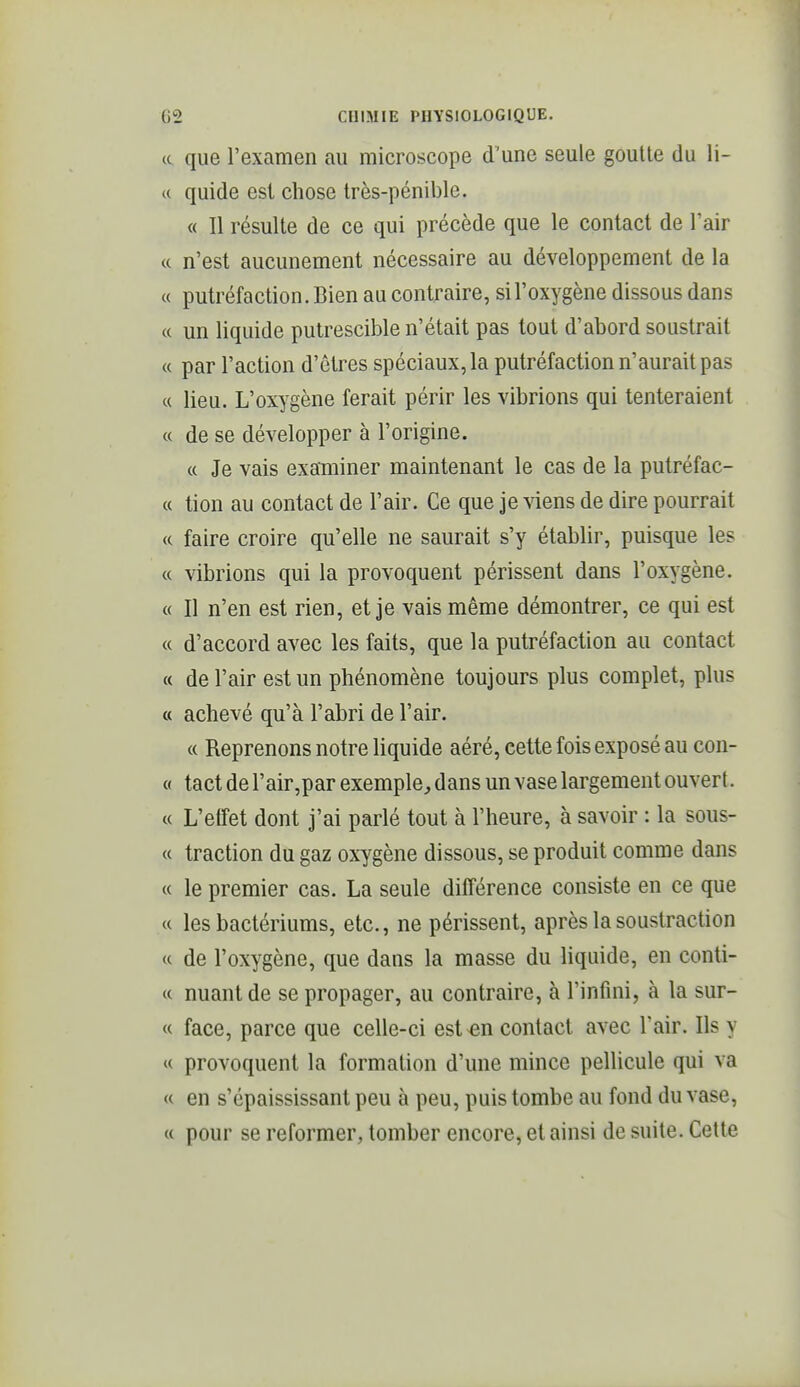 et que l'examen au microscope d'une seule goutte du li- ce quide est chose très-pénible. « Il résulte de ce qui précède que le contact de Tair « n'est aucunement nécessaire au développement de la « putréfaction. Bien au contraire, si l'oxygène dissous dans « un liquide putrescible n'était pas tout d'abord soustrait « par l'action d'êtres spéciaux, la putréfaction n'aurait pas « lieu. L'oxygène ferait périr les vibrions qui tenteraient « de se développer à l'origine. « Je vais examiner maintenant le cas de la putréfac- « tion au contact de l'air. Ce que je viens de dire pourrait « faire croire qu'elle ne saurait s'y établir, puisque les « vibrions qui la provoquent périssent dans l'oxygène. « Il n'en est rien, et je vais même démontrer, ce qui est « d'accord avec les faits, que la putréfaction au contact « de l'air est un phénomène toujours plus complet, plus « achevé qu'à l'abri de l'air. « Reprenons notre liquide aéré, cette fois exposé au con- « tactderair,par exemple, dans un vase largement ouvert. « L'effet dont j'ai parlé tout à l'heure, à savoir : la sous- « traction du gaz oxygène dissous, se produit comme dans « le premier cas. La seule différence consiste en ce que « les bactériums, etc., ne périssent, après la soustraction « de l'oxygène, que dans la masse du liquide, en conti- « nuant de se propager, au contraire, à l'infini, à la sur- et face, parce que celle-ci est^n contact avec l'air. Ils y « provoquent la formation d'une mince pellicule qui va « en s'épaississant peu à peu, puis tombe au fond du vase, « pour se reformer, tomber encore, et ainsi de suite. Cette